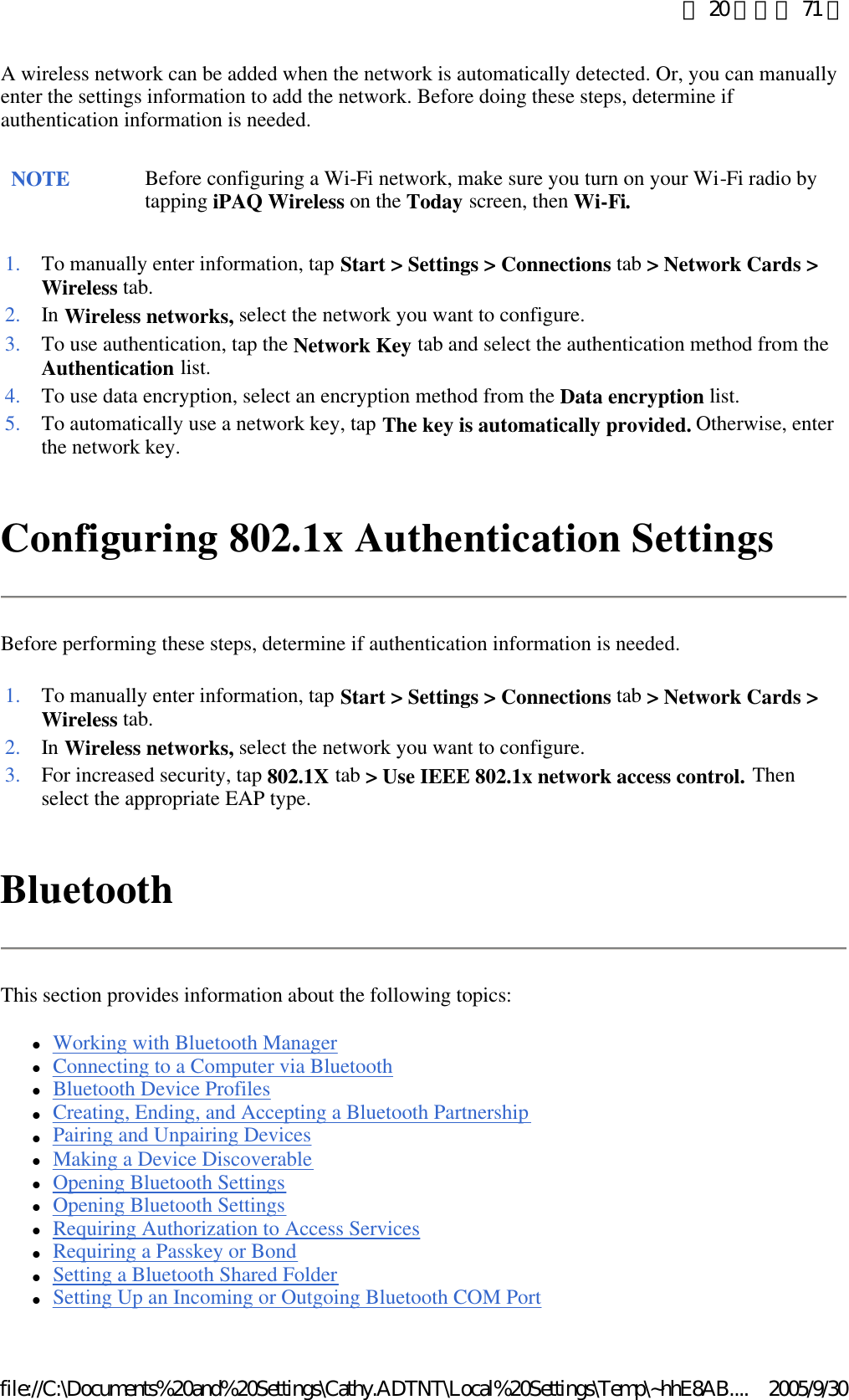 A wireless network can be added when the network is automatically detected. Or, you can manually enter the settings information to add the network. Before doing these steps, determine if authentication information is needed.  Configuring 802.1x Authentication Settings Before performing these steps, determine if authentication information is needed. Bluetooth This section provides information about the following topics:  lWorking with Bluetooth Manager  lConnecting to a Computer via Bluetooth  lBluetooth Device Profiles  lCreating, Ending, and Accepting a Bluetooth Partnership  lPairing and Unpairing Devices  lMaking a Device Discoverable  lOpening Bluetooth Settings  lOpening Bluetooth Settings  lRequiring Authorization to Access Services  lRequiring a Passkey or Bond  lSetting a Bluetooth Shared Folder  lSetting Up an Incoming or Outgoing Bluetooth COM Port  NOTE Before configuring a Wi-Fi network, make sure you turn on your Wi-Fi radio by tapping iPAQ Wireless on the Today screen, then Wi-Fi. 1. To manually enter information, tap Start &gt; Settings &gt; Connections tab &gt; Network Cards &gt; Wireless tab. 2. In Wireless networks, select the network you want to configure. 3. To use authentication, tap the Network Key tab and select the authentication method from the Authentication list. 4. To use data encryption, select an encryption method from the Data encryption list. 5. To automatically use a network key, tap The key is automatically provided. Otherwise, enter the network key. 1. To manually enter information, tap Start &gt; Settings &gt; Connections tab &gt; Network Cards &gt; Wireless tab. 2. In Wireless networks, select the network you want to configure. 3. For increased security, tap 802.1X tab &gt; Use IEEE 802.1x network access control. Then select the appropriate EAP type. 第 20 頁，共 71 頁2005/9/30file://C:\Documents%20and%20Settings\Cathy.ADTNT\Local%20Settings\Temp\~hhE8AB....