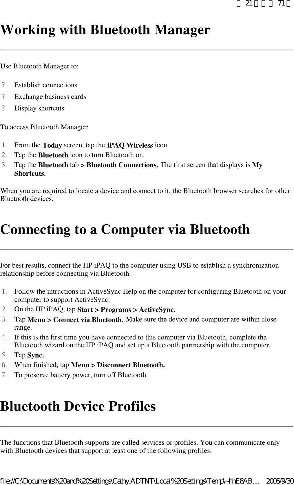 Working with Bluetooth Manager Use Bluetooth Manager to: To access Bluetooth Manager: When you are required to locate a device and connect to it, the Bluetooth browser searches for other Bluetooth devices. Connecting to a Computer via Bluetooth For best results, connect the HP iPAQ to the computer using USB to establish a synchronization relationship before connecting via Bluetooth.  Bluetooth Device Profiles The functions that Bluetooth supports are called services or profiles. You can communicate only with Bluetooth devices that support at least one of the following profiles:  ?Establish connections?Exchange business cards?Display shortcuts1. From the Today screen, tap the iPAQ Wireless icon. 2. Tap the Bluetooth icon to turn Bluetooth on. 3. Tap the Bluetooth tab &gt; Bluetooth Connections. The first screen that displays is My Shortcuts.1. Follow the intructions in ActiveSync Help on the computer for configuring Bluetooth on your computer to support ActiveSync.2. On the HP iPAQ, tap Start &gt; Programs &gt; ActiveSync.3. Tap Menu &gt; Connect via Bluetooth. Make sure the device and computer are within close range. 4. If this is the first time you have connected to this computer via Bluetooth, complete the Bluetooth wizard on the HP iPAQ and set up a Bluetooth partnership with the computer. 5. Tap Sync.6. When finished, tap Menu &gt; Disconnect Bluetooth.7. To preserve battery power, turn off Bluetooth. 第 21 頁，共 71 頁2005/9/30file://C:\Documents%20and%20Settings\Cathy.ADTNT\Local%20Settings\Temp\~hhE8AB....