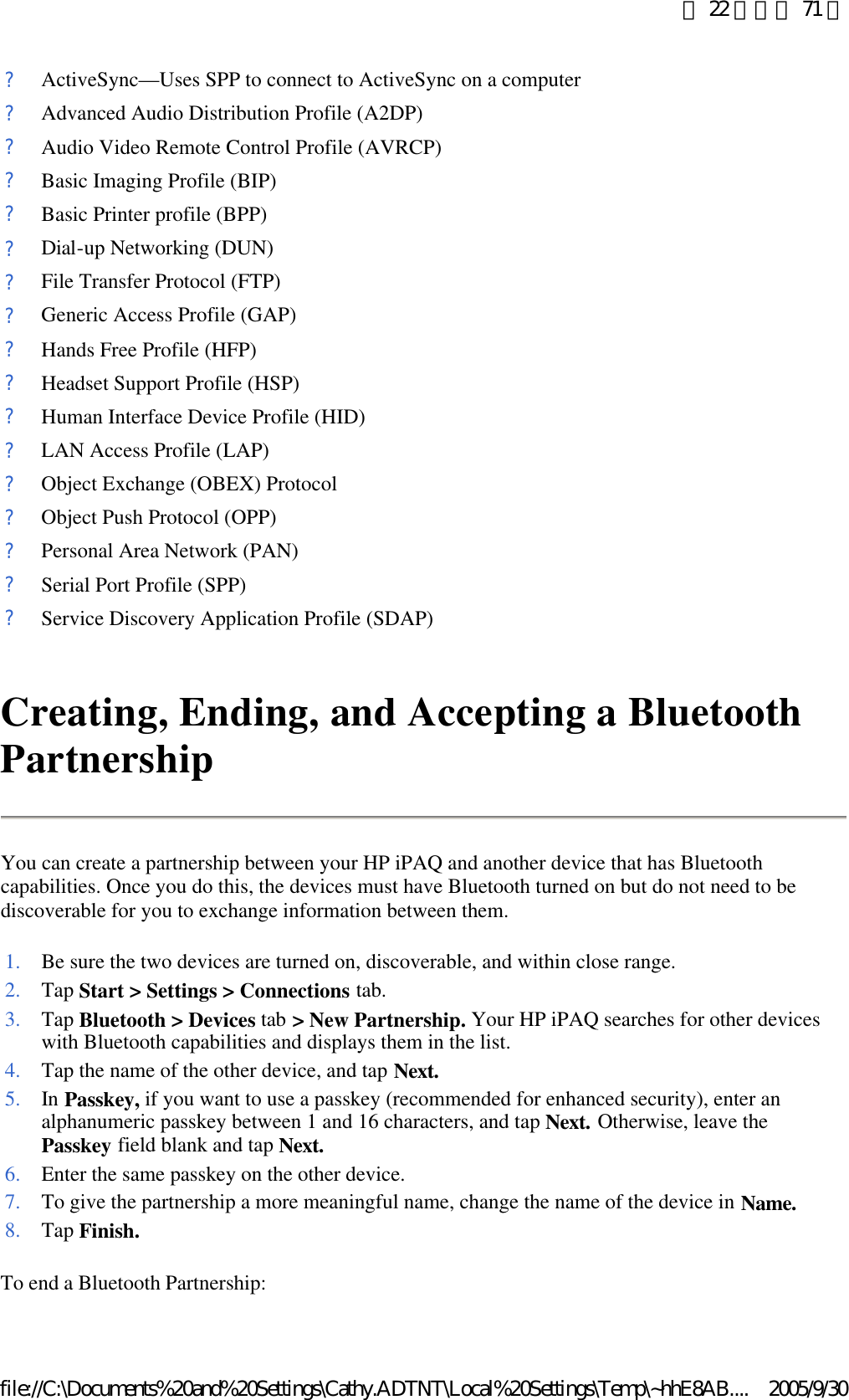 Creating, Ending, and Accepting a Bluetooth Partnership You can create a partnership between your HP iPAQ and another device that has Bluetooth capabilities. Once you do this, the devices must have Bluetooth turned on but do not need to be discoverable for you to exchange information between them.  To end a Bluetooth Partnership:  ?ActiveSync—Uses SPP to connect to ActiveSync on a computer?Advanced Audio Distribution Profile (A2DP)?Audio Video Remote Control Profile (AVRCP)?Basic Imaging Profile (BIP)?Basic Printer profile (BPP)?Dial-up Networking (DUN)?File Transfer Protocol (FTP)?Generic Access Profile (GAP)?Hands Free Profile (HFP)?Headset Support Profile (HSP)?Human Interface Device Profile (HID)?LAN Access Profile (LAP)?Object Exchange (OBEX) Protocol?Object Push Protocol (OPP)?Personal Area Network (PAN)?Serial Port Profile (SPP)?Service Discovery Application Profile (SDAP)1. Be sure the two devices are turned on, discoverable, and within close range.2. Tap Start &gt; Settings &gt; Connections tab. 3. Tap Bluetooth &gt; Devices tab &gt; New Partnership. Your HP iPAQ searches for other devices with Bluetooth capabilities and displays them in the list. 4. Tap the name of the other device, and tap Next.5. In Passkey, if you want to use a passkey (recommended for enhanced security), enter an alphanumeric passkey between 1 and 16 characters, and tap Next. Otherwise, leave the Passkey field blank and tap Next.6. Enter the same passkey on the other device.7. To give the partnership a more meaningful name, change the name of the device in Name.8. Tap Finish.第 22 頁，共 71 頁2005/9/30file://C:\Documents%20and%20Settings\Cathy.ADTNT\Local%20Settings\Temp\~hhE8AB....