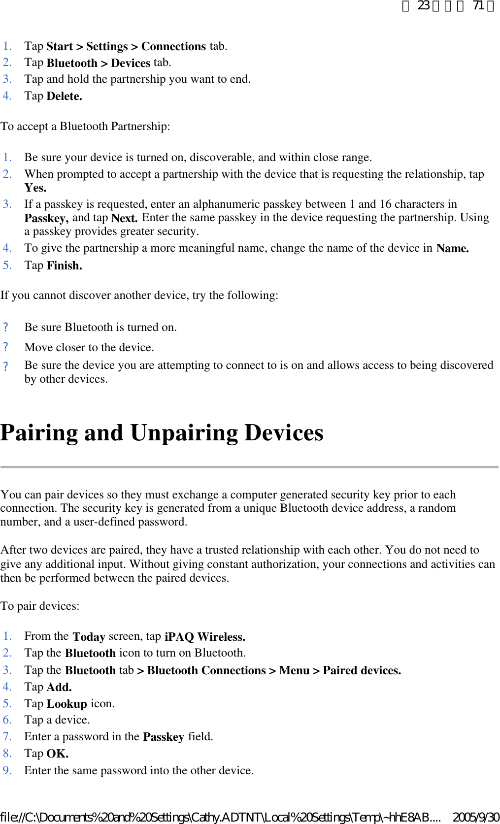 To accept a Bluetooth Partnership:  If you cannot discover another device, try the following: Pairing and Unpairing Devices You can pair devices so they must exchange a computer generated security key prior to each connection. The security key is generated from a unique Bluetooth device address, a random number, and a user-defined password.  After two devices are paired, they have a trusted relationship with each other. You do not need to give any additional input. Without giving constant authorization, your connections and activities can then be performed between the paired devices.  To pair devices: 1. Tap Start &gt; Settings &gt; Connections tab. 2. Tap Bluetooth &gt; Devices tab. 3. Tap and hold the partnership you want to end.4. Tap Delete.1. Be sure your device is turned on, discoverable, and within close range. 2. When prompted to accept a partnership with the device that is requesting the relationship, tap Yes.3. If a passkey is requested, enter an alphanumeric passkey between 1 and 16 characters in Passkey, and tap Next. Enter the same passkey in the device requesting the partnership. Using a passkey provides greater security. 4. To give the partnership a more meaningful name, change the name of the device in Name.5. Tap Finish.?Be sure Bluetooth is turned on.?Move closer to the device.?Be sure the device you are attempting to connect to is on and allows access to being discovered by other devices.1. From the Today screen, tap iPAQ Wireless.2. Tap the Bluetooth icon to turn on Bluetooth. 3. Tap the Bluetooth tab &gt; Bluetooth Connections &gt; Menu &gt; Paired devices.4. Tap Add.5. Tap Lookup icon. 6. Tap a device.7. Enter a password in the Passkey field. 8. Tap OK.9. Enter the same password into the other device. 第 23 頁，共 71 頁2005/9/30file://C:\Documents%20and%20Settings\Cathy.ADTNT\Local%20Settings\Temp\~hhE8AB....