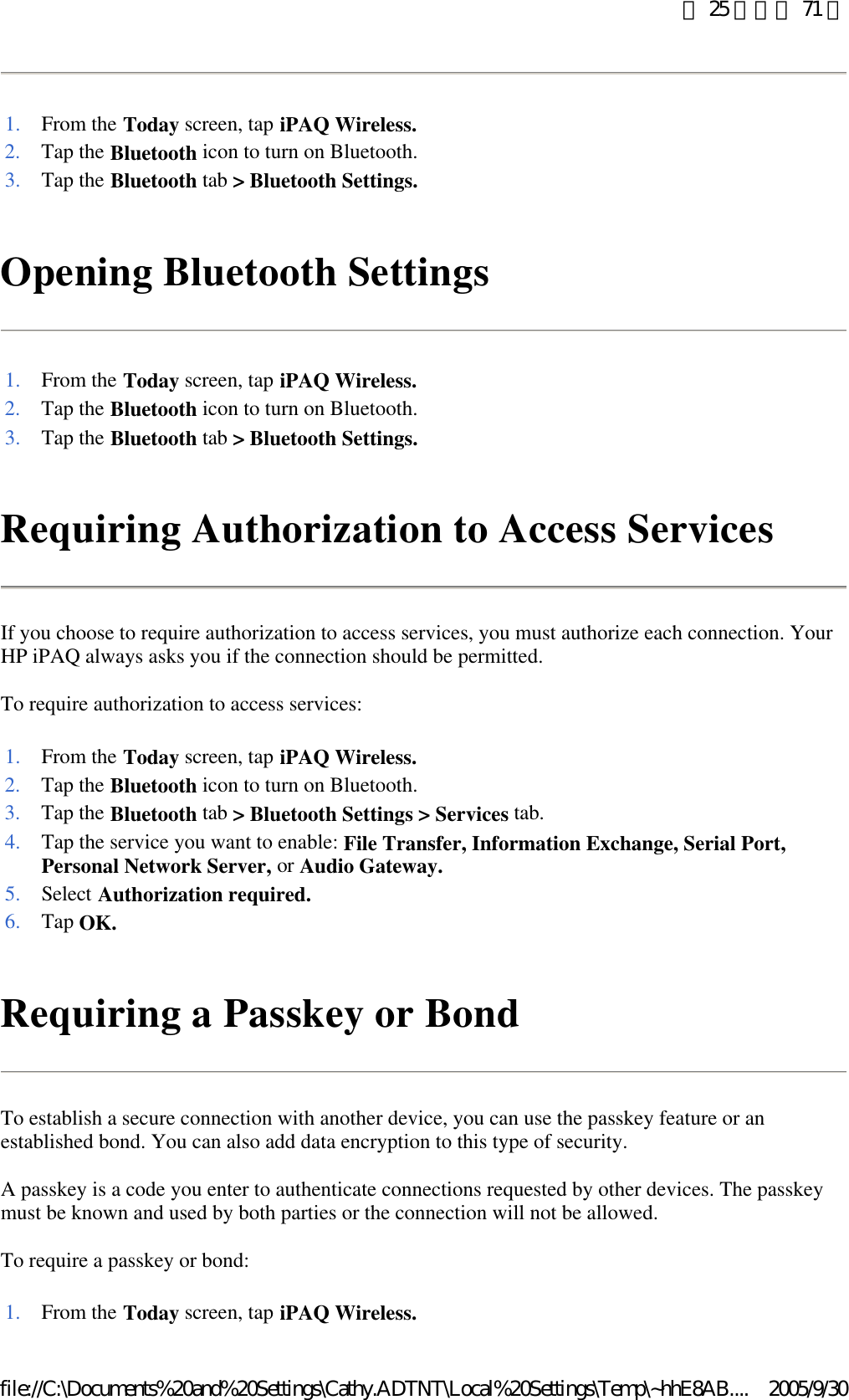 Opening Bluetooth Settings  Requiring Authorization to Access Services If you choose to require authorization to access services, you must authorize each connection. Your HP iPAQ always asks you if the connection should be permitted.  To require authorization to access services: Requiring a Passkey or Bond To establish a secure connection with another device, you can use the passkey feature or an established bond. You can also add data encryption to this type of security.  A passkey is a code you enter to authenticate connections requested by other devices. The passkey must be known and used by both parties or the connection will not be allowed.  To require a passkey or bond: 1. From the Today screen, tap iPAQ Wireless.2. Tap the Bluetooth icon to turn on Bluetooth. 3. Tap the Bluetooth tab &gt; Bluetooth Settings.1. From the Today screen, tap iPAQ Wireless.2. Tap the Bluetooth icon to turn on Bluetooth. 3. Tap the Bluetooth tab &gt; Bluetooth Settings.1. From the Today screen, tap iPAQ Wireless.2. Tap the Bluetooth icon to turn on Bluetooth. 3. Tap the Bluetooth tab &gt; Bluetooth Settings &gt; Services tab. 4. Tap the service you want to enable: File Transfer, Information Exchange, Serial Port, Personal Network Server, or Audio Gateway.5. Select Authorization required.6. Tap OK.1. From the Today screen, tap iPAQ Wireless.第 25 頁，共 71 頁2005/9/30file://C:\Documents%20and%20Settings\Cathy.ADTNT\Local%20Settings\Temp\~hhE8AB....