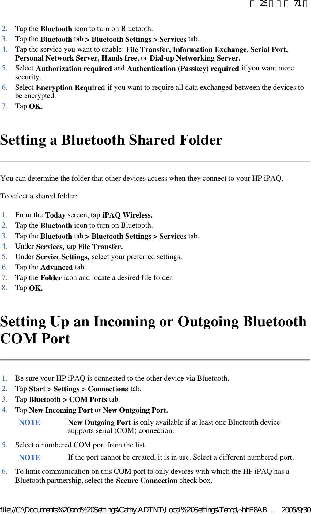 Setting a Bluetooth Shared Folder You can determine the folder that other devices access when they connect to your HP iPAQ. To select a shared folder: Setting Up an Incoming or Outgoing Bluetooth COM Port  2. Tap the Bluetooth icon to turn on Bluetooth. 3. Tap the Bluetooth tab &gt; Bluetooth Settings &gt; Services tab. 4. Tap the service you want to enable: File Transfer, Information Exchange, Serial Port, Personal Network Server, Hands free, or Dial-up Networking Server.5. Select Authorization required and Authentication (Passkey) required if you want more security. 6. Select Encryption Required if you want to require all data exchanged between the devices to be encrypted. 7. Tap OK.1. From the Today screen, tap iPAQ Wireless.2. Tap the Bluetooth icon to turn on Bluetooth. 3. Tap the Bluetooth tab &gt; Bluetooth Settings &gt; Services tab. 4. Under Services, tap File Transfer.5. Under Service Settings, select your preferred settings. 6. Tap the Advanced tab. 7. Tap the Folder icon and locate a desired file folder. 8. Tap OK.1. Be sure your HP iPAQ is connected to the other device via Bluetooth. 2. Tap Start &gt; Settings &gt; Connections tab. 3. Tap Bluetooth &gt; COM Ports tab. 4. Tap New Incoming Port or New Outgoing Port. NOTE New Outgoing Port is only available if at least one Bluetooth device supports serial (COM) connection.  5. Select a numbered COM port from the list. NOTE If the port cannot be created, it is in use. Select a different numbered port. 6. To limit communication on this COM port to only devices with which the HP iPAQ has a Bluetooth partnership, select the Secure Connection check box. 第 26 頁，共 71 頁2005/9/30file://C:\Documents%20and%20Settings\Cathy.ADTNT\Local%20Settings\Temp\~hhE8AB....