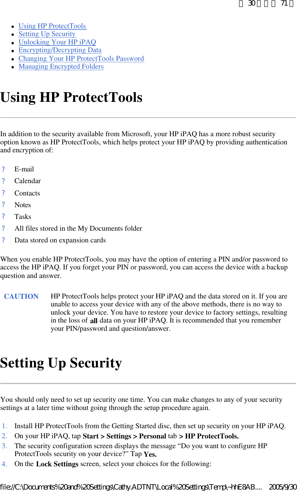 lUsing HP ProtectTools  lSetting Up Security  lUnlocking Your HP iPAQ  lEncrypting/Decrypting Data  lChanging Your HP ProtectTools Password  lManaging Encrypted Folders  Using HP ProtectTools In addition to the security available from Microsoft, your HP iPAQ has a more robust security option known as HP ProtectTools, which helps protect your HP iPAQ by providing authentication and encryption of:  When you enable HP ProtectTools, you may have the option of entering a PIN and/or password to access the HP iPAQ. If you forget your PIN or password, you can access the device with a backup question and answer.  Setting Up Security You should only need to set up security one time. You can make changes to any of your security settings at a later time without going through the setup procedure again.  ?E-mail?Calendar?Contacts?Notes?Tasks?All files stored in the My Documents folder?Data stored on expansion cardsCAUTION HP ProtectTools helps protect your HP iPAQ and the data stored on it. If you are unable to access your device with any of the above methods, there is no way to unlock your device. You have to restore your device to factory settings, resulting in the loss of all data on your HP iPAQ. It is recommended that you remember your PIN/password and question/answer.  1. Install HP ProtectTools from the Getting Started disc, then set up security on your HP iPAQ.2. On your HP iPAQ, tap Start &gt; Settings &gt; Personal tab &gt; HP ProtectTools.3. The security configuration screen displays the message “Do you want to configure HP ProtectTools security on your device?” Tap Yes.4. On the Lock Settings screen, select your choices for the following: 第 30 頁，共 71 頁2005/9/30file://C:\Documents%20and%20Settings\Cathy.ADTNT\Local%20Settings\Temp\~hhE8AB....