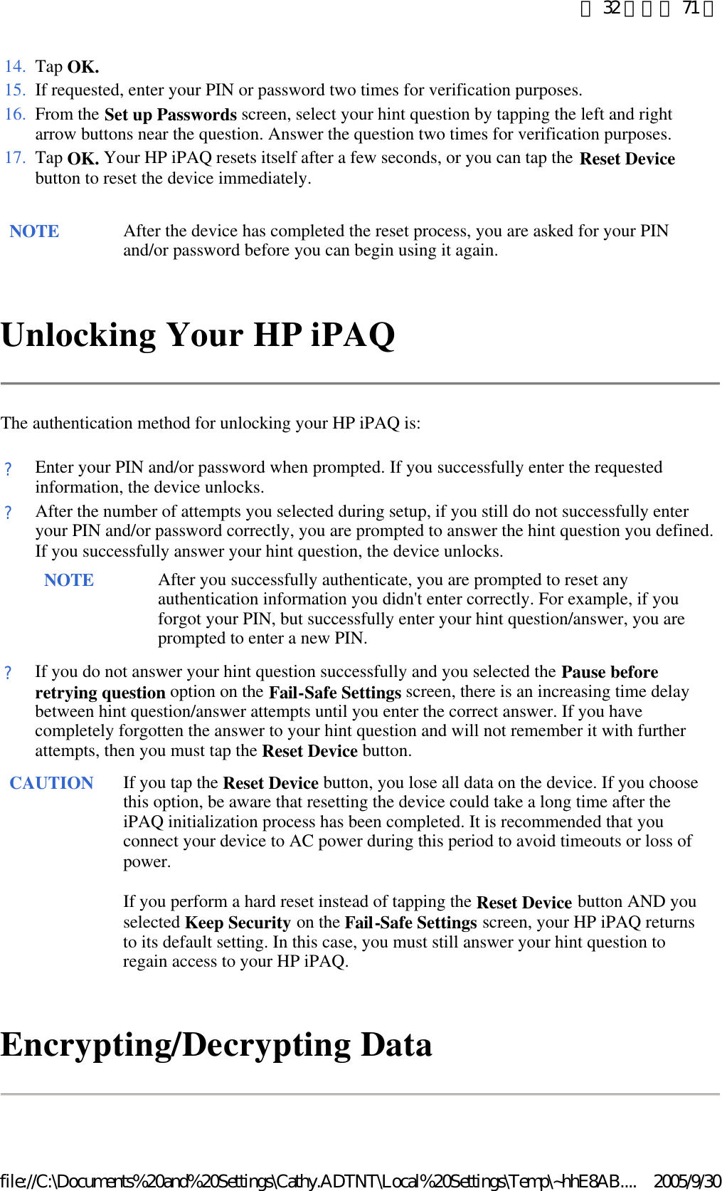 Unlocking Your HP iPAQ The authentication method for unlocking your HP iPAQ is: Encrypting/Decrypting Data 14. Tap OK.15. If requested, enter your PIN or password two times for verification purposes.16. From the Set up Passwords screen, select your hint question by tapping the left and right arrow buttons near the question. Answer the question two times for verification purposes. 17. Tap OK. Your HP iPAQ resets itself after a few seconds, or you can tap the Reset Device button to reset the device immediately. NOTE After the device has completed the reset process, you are asked for your PIN and/or password before you can begin using it again.  ?Enter your PIN and/or password when prompted. If you successfully enter the requested information, the device unlocks.?After the number of attempts you selected during setup, if you still do not successfully enter your PIN and/or password correctly, you are prompted to answer the hint question you defined. If you successfully answer your hint question, the device unlocks. NOTE After you successfully authenticate, you are prompted to reset any authentication information you didn&apos;t enter correctly. For example, if you forgot your PIN, but successfully enter your hint question/answer, you are prompted to enter a new PIN.  ?If you do not answer your hint question successfully and you selected the Pause before retrying question option on the Fail-Safe Settings screen, there is an increasing time delay between hint question/answer attempts until you enter the correct answer. If you have completely forgotten the answer to your hint question and will not remember it with further attempts, then you must tap the Reset Device button. CAUTION If you tap the Reset Device button, you lose all data on the device. If you choose this option, be aware that resetting the device could take a long time after the iPAQ initialization process has been completed. It is recommended that you connect your device to AC power during this period to avoid timeouts or loss of power.  If you perform a hard reset instead of tapping the Reset Device button AND you selected Keep Security on the Fail-Safe Settings screen, your HP iPAQ returns to its default setting. In this case, you must still answer your hint question to regain access to your HP iPAQ.  第 32 頁，共 71 頁2005/9/30file://C:\Documents%20and%20Settings\Cathy.ADTNT\Local%20Settings\Temp\~hhE8AB....