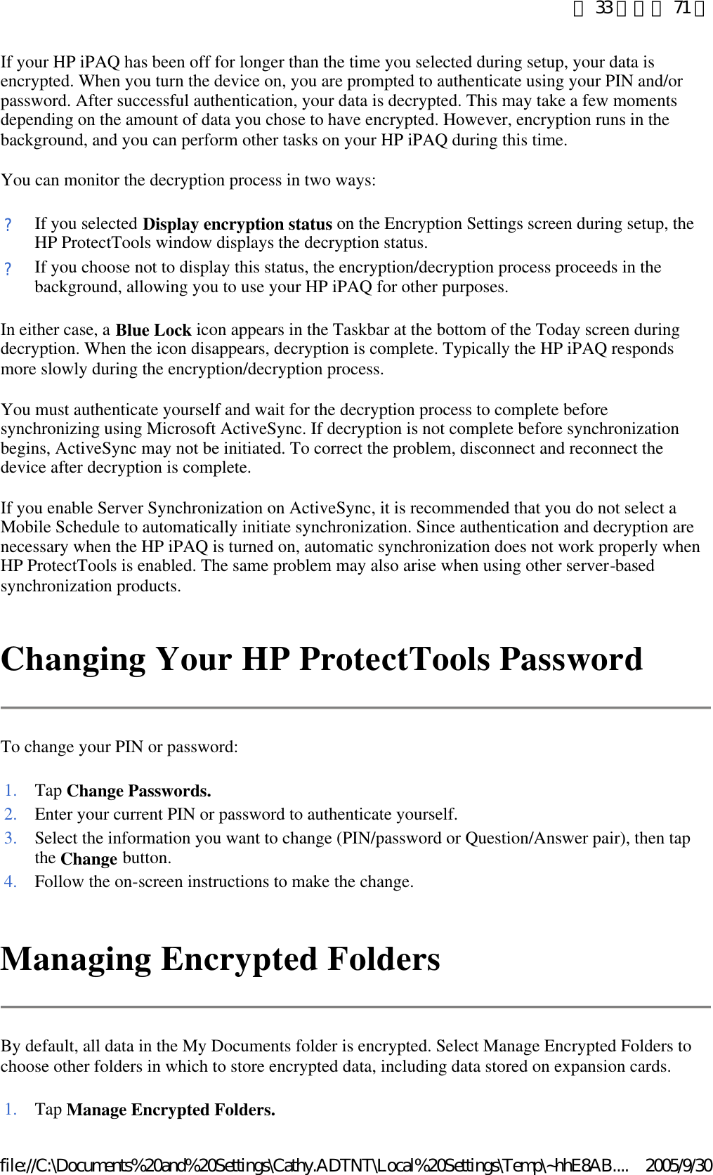 If your HP iPAQ has been off for longer than the time you selected during setup, your data is encrypted. When you turn the device on, you are prompted to authenticate using your PIN and/or password. After successful authentication, your data is decrypted. This may take a few moments depending on the amount of data you chose to have encrypted. However, encryption runs in the background, and you can perform other tasks on your HP iPAQ during this time.  You can monitor the decryption process in two ways: In either case, a Blue Lock icon appears in the Taskbar at the bottom of the Today screen during decryption. When the icon disappears, decryption is complete. Typically the HP iPAQ responds more slowly during the encryption/decryption process.  You must authenticate yourself and wait for the decryption process to complete before synchronizing using Microsoft ActiveSync. If decryption is not complete before synchronization begins, ActiveSync may not be initiated. To correct the problem, disconnect and reconnect the device after decryption is complete.  If you enable Server Synchronization on ActiveSync, it is recommended that you do not select a Mobile Schedule to automatically initiate synchronization. Since authentication and decryption are necessary when the HP iPAQ is turned on, automatic synchronization does not work properly when HP ProtectTools is enabled. The same problem may also arise when using other server-based synchronization products.  Changing Your HP ProtectTools Password To change your PIN or password: Managing Encrypted Folders By default, all data in the My Documents folder is encrypted. Select Manage Encrypted Folders to choose other folders in which to store encrypted data, including data stored on expansion cards.  ?If you selected Display encryption status on the Encryption Settings screen during setup, the HP ProtectTools window displays the decryption status. ?If you choose not to display this status, the encryption/decryption process proceeds in the background, allowing you to use your HP iPAQ for other purposes. 1. Tap Change Passwords.2. Enter your current PIN or password to authenticate yourself.3. Select the information you want to change (PIN/password or Question/Answer pair), then tap the Change button. 4. Follow the on-screen instructions to make the change. 1. Tap Manage Encrypted Folders.第 33 頁，共 71 頁2005/9/30file://C:\Documents%20and%20Settings\Cathy.ADTNT\Local%20Settings\Temp\~hhE8AB....