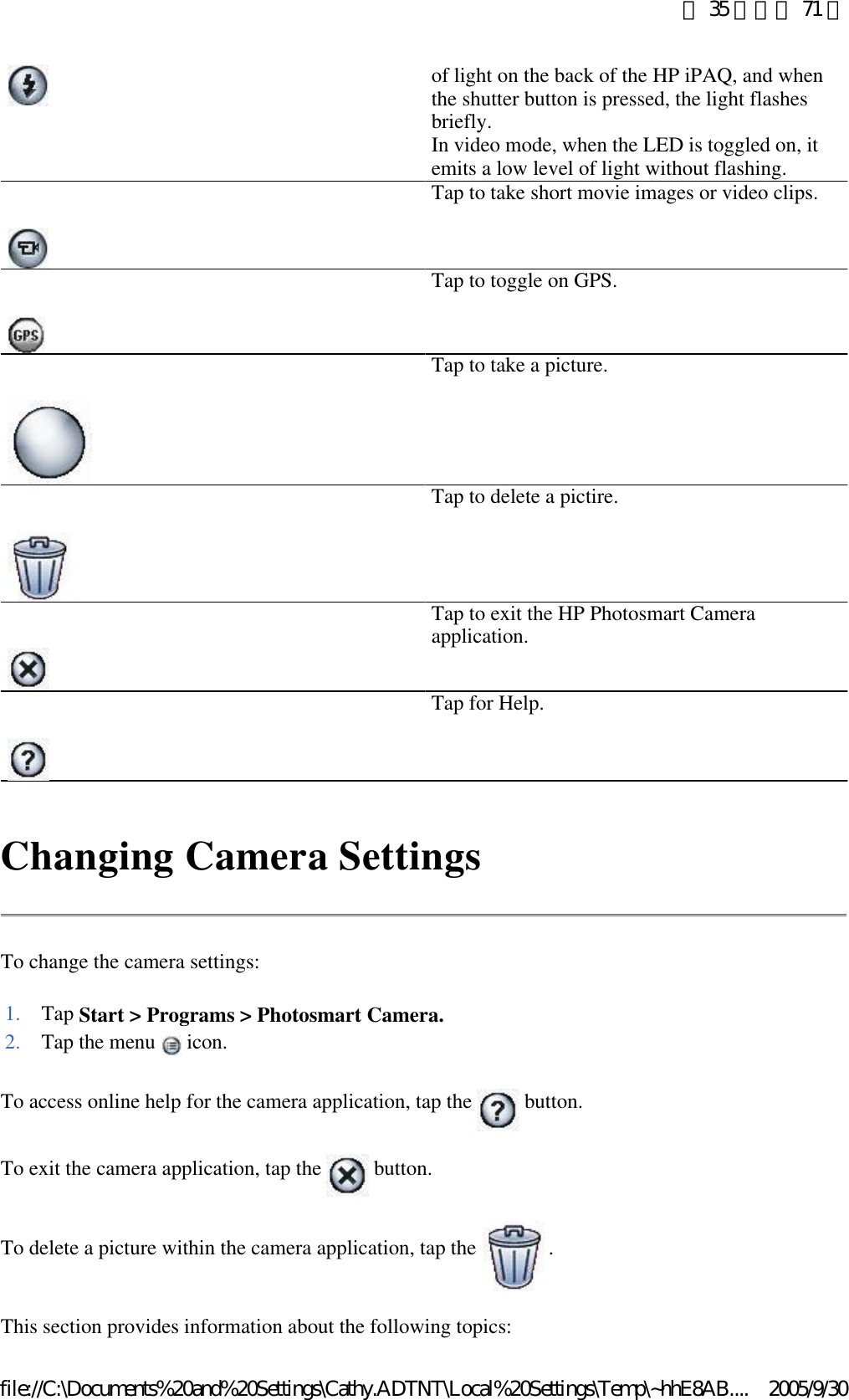 Changing Camera Settings To change the camera settings: To access online help for the camera application, tap the   button.  To exit the camera application, tap the   button.  To delete a picture within the camera application, tap the  .  This section provides information about the following topics:  of light on the back of the HP iPAQ, and when the shutter button is pressed, the light flashes briefly. In video mode, when the LED is toggled on, it emits a low level of light without flashing.   Tap to take short movie images or video clips.   Tap to toggle on GPS.   Tap to take a picture.   Tap to delete a pictire.   Tap to exit the HP Photosmart Camera application.   Tap for Help. 1. Tap Start &gt; Programs &gt; Photosmart Camera.2. Tap the menu   icon. 第 35 頁，共 71 頁2005/9/30file://C:\Documents%20and%20Settings\Cathy.ADTNT\Local%20Settings\Temp\~hhE8AB....