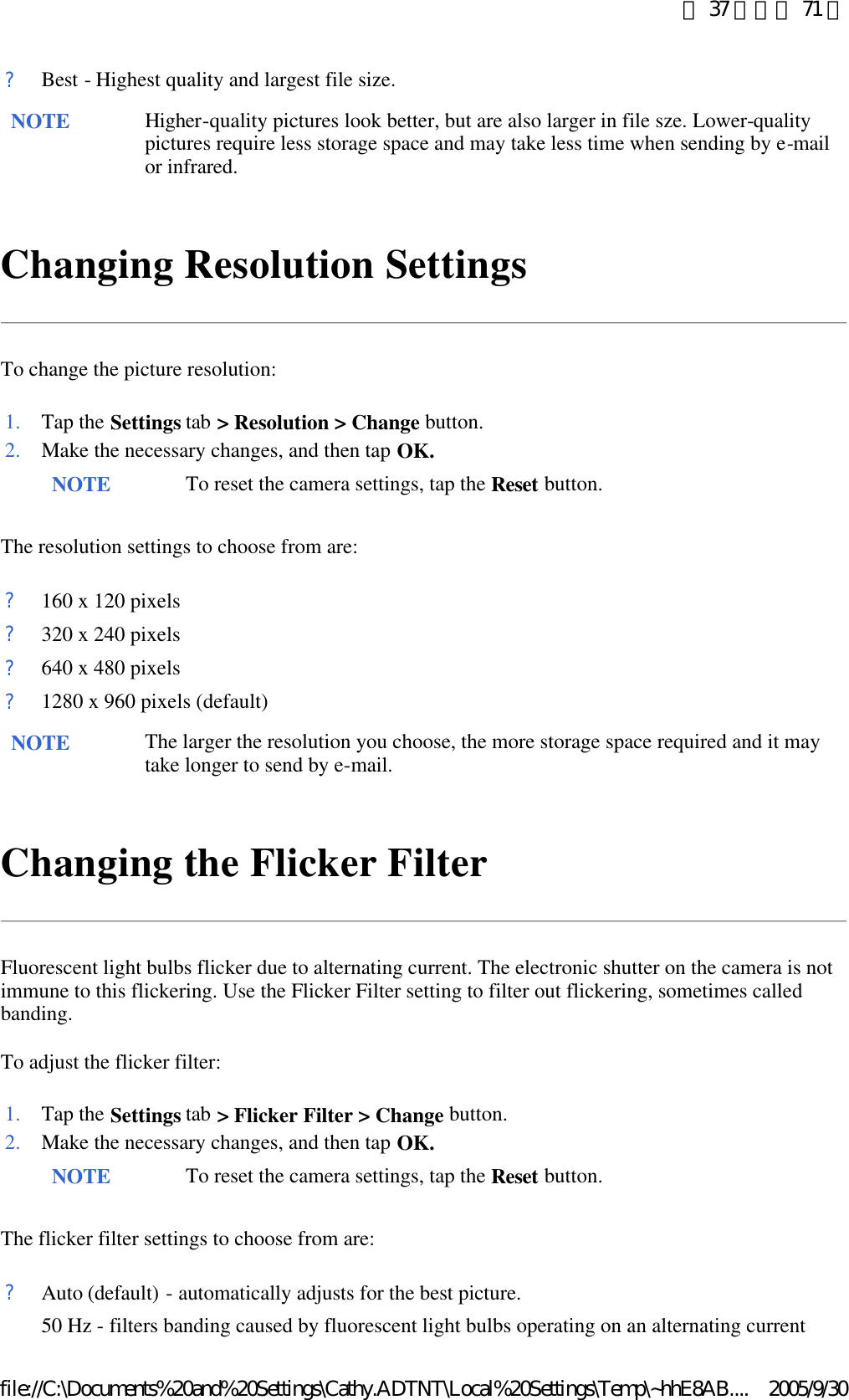 Changing Resolution Settings To change the picture resolution: The resolution settings to choose from are: Changing the Flicker Filter Fluorescent light bulbs flicker due to alternating current. The electronic shutter on the camera is not immune to this flickering. Use the Flicker Filter setting to filter out flickering, sometimes called banding.  To adjust the flicker filter: The flicker filter settings to choose from are: ?Best - Highest quality and largest file size.NOTE Higher-quality pictures look better, but are also larger in file sze. Lower-quality pictures require less storage space and may take less time when sending by e-mail or infrared.  1. Tap the Settings tab &gt; Resolution &gt; Change button. 2. Make the necessary changes, and then tap OK. NOTE To reset the camera settings, tap the Reset button. ?160 x 120 pixels?320 x 240 pixels?640 x 480 pixels?1280 x 960 pixels (default)NOTE The larger the resolution you choose, the more storage space required and it may take longer to send by e-mail. 1. Tap the Settings tab &gt; Flicker Filter &gt; Change button. 2. Make the necessary changes, and then tap OK. NOTE To reset the camera settings, tap the Reset button. ?Auto (default) - automatically adjusts for the best picture.50 Hz - filters banding caused by fluorescent light bulbs operating on an alternating current 第 37 頁，共 71 頁2005/9/30file://C:\Documents%20and%20Settings\Cathy.ADTNT\Local%20Settings\Temp\~hhE8AB....