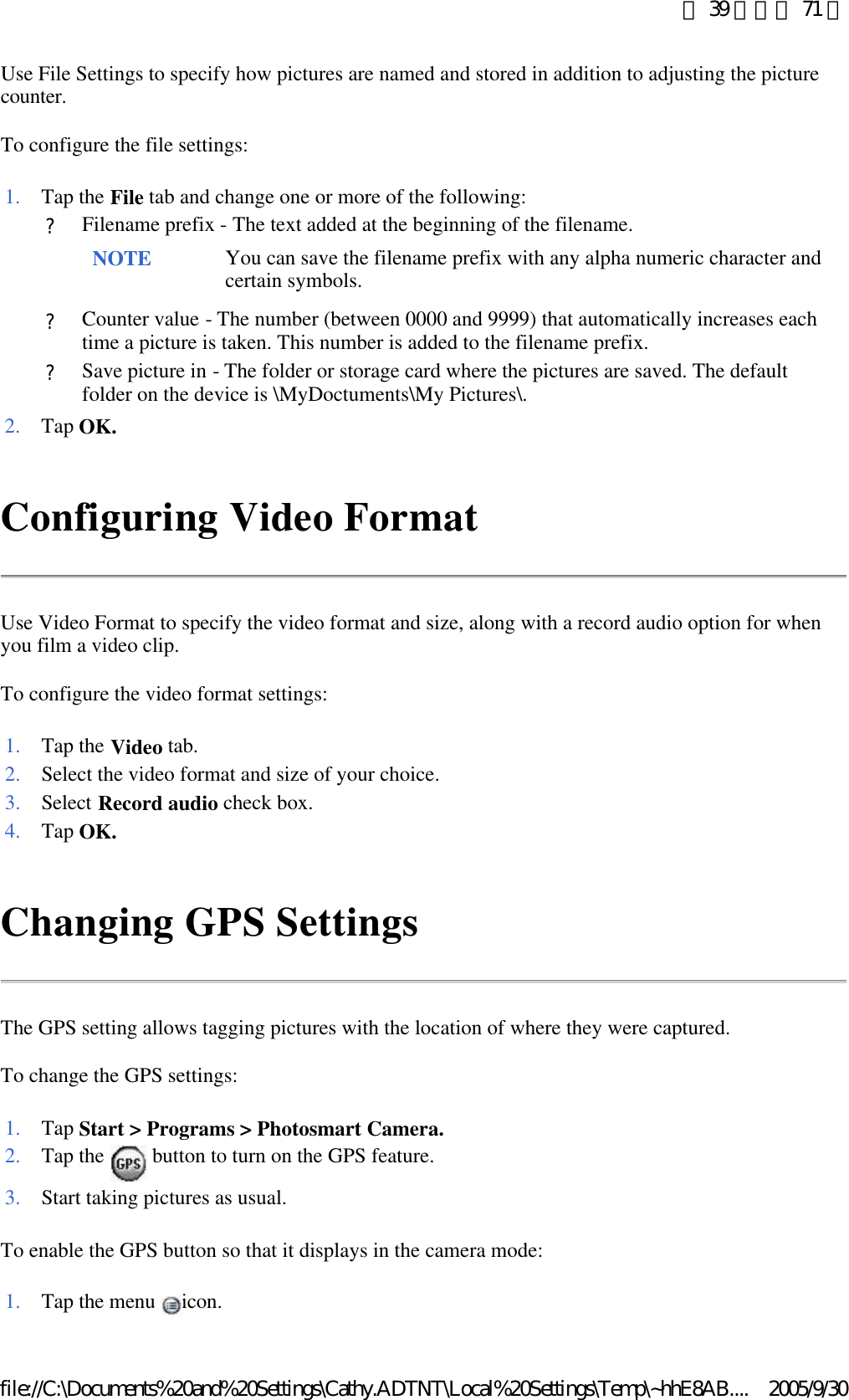 Use File Settings to specify how pictures are named and stored in addition to adjusting the picture counter. To configure the file settings: Configuring Video Format Use Video Format to specify the video format and size, along with a record audio option for when you film a video clip. To configure the video format settings: Changing GPS Settings The GPS setting allows tagging pictures with the location of where they were captured. To change the GPS settings: To enable the GPS button so that it displays in the camera mode: 1. Tap the File tab and change one or more of the following: ?Filename prefix - The text added at the beginning of the filename. NOTE You can save the filename prefix with any alpha numeric character and certain symbols. ?Counter value - The number (between 0000 and 9999) that automatically increases each time a picture is taken. This number is added to the filename prefix. ?Save picture in - The folder or storage card where the pictures are saved. The default folder on the device is \MyDoctuments\My Pictures\. 2. Tap OK.1. Tap the Video tab. 2. Select the video format and size of your choice.3. Select Record audio check box. 4. Tap OK.1. Tap Start &gt; Programs &gt; Photosmart Camera.2. Tap the   button to turn on the GPS feature. 3. Start taking pictures as usual.1. Tap the menu  icon. 第 39 頁，共 71 頁2005/9/30file://C:\Documents%20and%20Settings\Cathy.ADTNT\Local%20Settings\Temp\~hhE8AB....