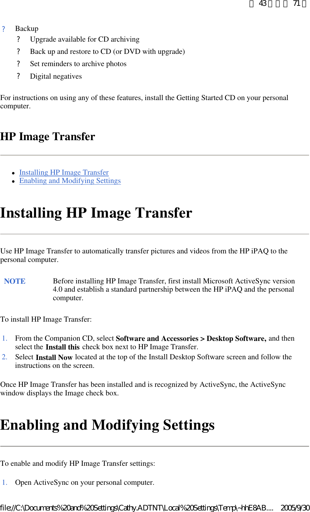 For instructions on using any of these features, install the Getting Started CD on your personal computer. HP Image Transfer lInstalling HP Image Transfer  lEnabling and Modifying Settings  Installing HP Image Transfer Use HP Image Transfer to automatically transfer pictures and videos from the HP iPAQ to the personal computer. To install HP Image Transfer: Once HP Image Transfer has been installed and is recognized by ActiveSync, the ActiveSync window displays the Image check box.  Enabling and Modifying Settings To enable and modify HP Image Transfer settings: ?Backup ?Upgrade available for CD archiving?Back up and restore to CD (or DVD with upgrade)?Set reminders to archive photos?Digital negativesNOTE Before installing HP Image Transfer, first install Microsoft ActiveSync version 4.0 and establish a standard partnership between the HP iPAQ and the personal computer.  1. From the Companion CD, select Software and Accessories &gt; Desktop Software, and then select the Install this check box next to HP Image Transfer. 2. Select Install Now located at the top of the Install Desktop Software screen and follow the instructions on the screen. 1. Open ActiveSync on your personal computer.第 43 頁，共 71 頁2005/9/30file://C:\Documents%20and%20Settings\Cathy.ADTNT\Local%20Settings\Temp\~hhE8AB....