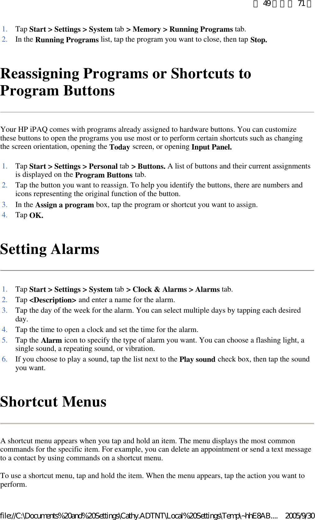 Reassigning Programs or Shortcuts to Program Buttons  Your HP iPAQ comes with programs already assigned to hardware buttons. You can customize these buttons to open the programs you use most or to perform certain shortcuts such as changing the screen orientation, opening the Today screen, or opening Input Panel. Setting Alarms  Shortcut Menus  A shortcut menu appears when you tap and hold an item. The menu displays the most common commands for the specific item. For example, you can delete an appointment or send a text message to a contact by using commands on a shortcut menu.  To use a shortcut menu, tap and hold the item. When the menu appears, tap the action you want to perform.  1. Tap Start &gt; Settings &gt; System tab &gt; Memory &gt; Running Programs tab. 2. In the Running Programs list, tap the program you want to close, then tap Stop.1. Tap Start &gt; Settings &gt; Personal tab &gt; Buttons. A list of buttons and their current assignments is displayed on the Program Buttons tab. 2. Tap the button you want to reassign. To help you identify the buttons, there are numbers and icons representing the original function of the button. 3. In the Assign a program box, tap the program or shortcut you want to assign. 4. Tap OK.1. Tap Start &gt; Settings &gt; System tab &gt; Clock &amp; Alarms &gt; Alarms tab. 2. Tap &lt;Description&gt; and enter a name for the alarm. 3. Tap the day of the week for the alarm. You can select multiple days by tapping each desired day. 4. Tap the time to open a clock and set the time for the alarm. 5. Tap the Alarm icon to specify the type of alarm you want. You can choose a flashing light, a single sound, a repeating sound, or vibration. 6. If you choose to play a sound, tap the list next to the Play sound check box, then tap the sound you want. 第 49 頁，共 71 頁2005/9/30file://C:\Documents%20and%20Settings\Cathy.ADTNT\Local%20Settings\Temp\~hhE8AB....