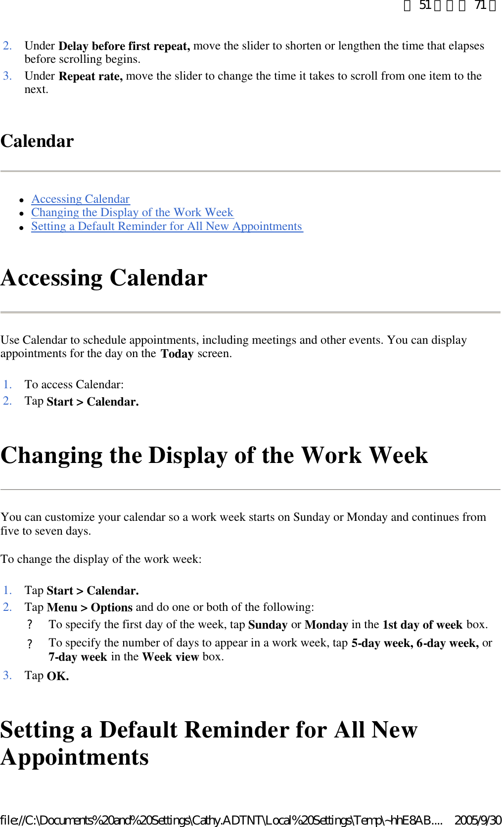 Calendar lAccessing Calendar  lChanging the Display of the Work Week  lSetting a Default Reminder for All New Appointments  Accessing Calendar Use Calendar to schedule appointments, including meetings and other events. You can display appointments for the day on the Today screen.  Changing the Display of the Work Week You can customize your calendar so a work week starts on Sunday or Monday and continues from five to seven days. To change the display of the work week: Setting a Default Reminder for All New Appointments 2. Under Delay before first repeat, move the slider to shorten or lengthen the time that elapses before scrolling begins. 3. Under Repeat rate, move the slider to change the time it takes to scroll from one item to the next. 1. To access Calendar:2. Tap Start &gt; Calendar.1. Tap Start &gt; Calendar.2. Tap Menu &gt; Options and do one or both of the following: ?To specify the first day of the week, tap Sunday or Monday in the 1st day of week box. ?To specify the number of days to appear in a work week, tap 5-day week, 6-day week, or 7-day week in the Week view box. 3. Tap OK.第 51 頁，共 71 頁2005/9/30file://C:\Documents%20and%20Settings\Cathy.ADTNT\Local%20Settings\Temp\~hhE8AB....
