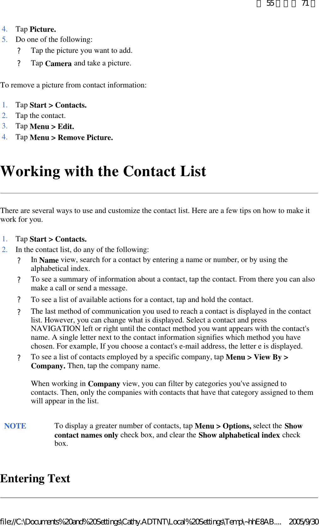 To remove a picture from contact information:  Working with the Contact List There are several ways to use and customize the contact list. Here are a few tips on how to make it work for you. Entering Text 4. Tap Picture.5. Do one of the following: ?Tap the picture you want to add.?Tap Camera and take a picture. 1. Tap Start &gt; Contacts.2. Tap the contact. 3. Tap Menu &gt; Edit.4. Tap Menu &gt; Remove Picture.1. Tap Start &gt; Contacts.2. In the contact list, do any of the following: ?In Name view, search for a contact by entering a name or number, or by using the alphabetical index. ?To see a summary of information about a contact, tap the contact. From there you can also make a call or send a message.?To see a list of available actions for a contact, tap and hold the contact.?The last method of communication you used to reach a contact is displayed in the contact list. However, you can change what is displayed. Select a contact and press NAVIGATION left or right until the contact method you want appears with the contact&apos;s name. A single letter next to the contact information signifies which method you have chosen. For example, If you choose a contact&apos;s e-mail address, the letter e is displayed. ?To see a list of contacts employed by a specific company, tap Menu &gt; View By &gt; Company. Then, tap the company name. When working in Company view, you can filter by categories you&apos;ve assigned to contacts. Then, only the companies with contacts that have that category assigned to them will appear in the list.  NOTE To display a greater number of contacts, tap Menu &gt; Options, select the Show contact names only check box, and clear the Show alphabetical index check box.  第 55 頁，共 71 頁2005/9/30file://C:\Documents%20and%20Settings\Cathy.ADTNT\Local%20Settings\Temp\~hhE8AB....