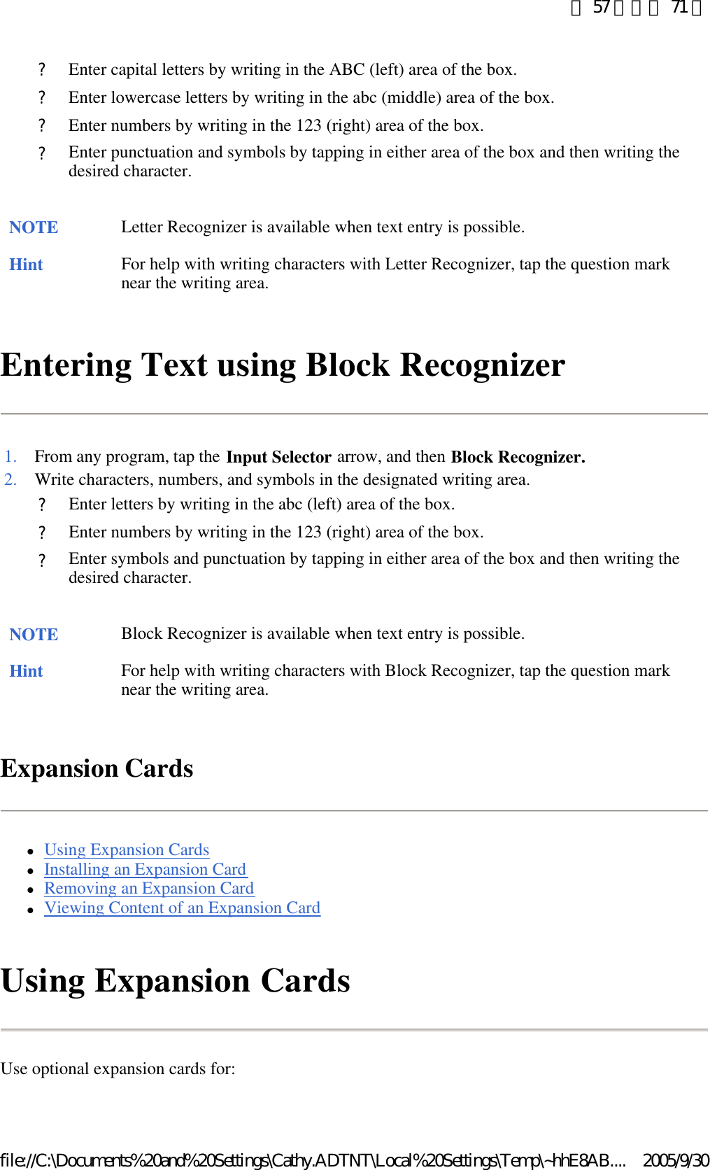 Entering Text using Block Recognizer  Expansion Cards lUsing Expansion Cards  lInstalling an Expansion Card  lRemoving an Expansion Card  lViewing Content of an Expansion Card  Using Expansion Cards Use optional expansion cards for: ?Enter capital letters by writing in the ABC (left) area of the box. ?Enter lowercase letters by writing in the abc (middle) area of the box. ?Enter numbers by writing in the 123 (right) area of the box. ?Enter punctuation and symbols by tapping in either area of the box and then writing the desired character. NOTE Letter Recognizer is available when text entry is possible. Hint For help with writing characters with Letter Recognizer, tap the question mark near the writing area.  1. From any program, tap the Input Selector arrow, and then Block Recognizer.2. Write characters, numbers, and symbols in the designated writing area. ?Enter letters by writing in the abc (left) area of the box. ?Enter numbers by writing in the 123 (right) area of the box. ?Enter symbols and punctuation by tapping in either area of the box and then writing the desired character. NOTE Block Recognizer is available when text entry is possible. Hint For help with writing characters with Block Recognizer, tap the question mark near the writing area.  第 57 頁，共 71 頁2005/9/30file://C:\Documents%20and%20Settings\Cathy.ADTNT\Local%20Settings\Temp\~hhE8AB....