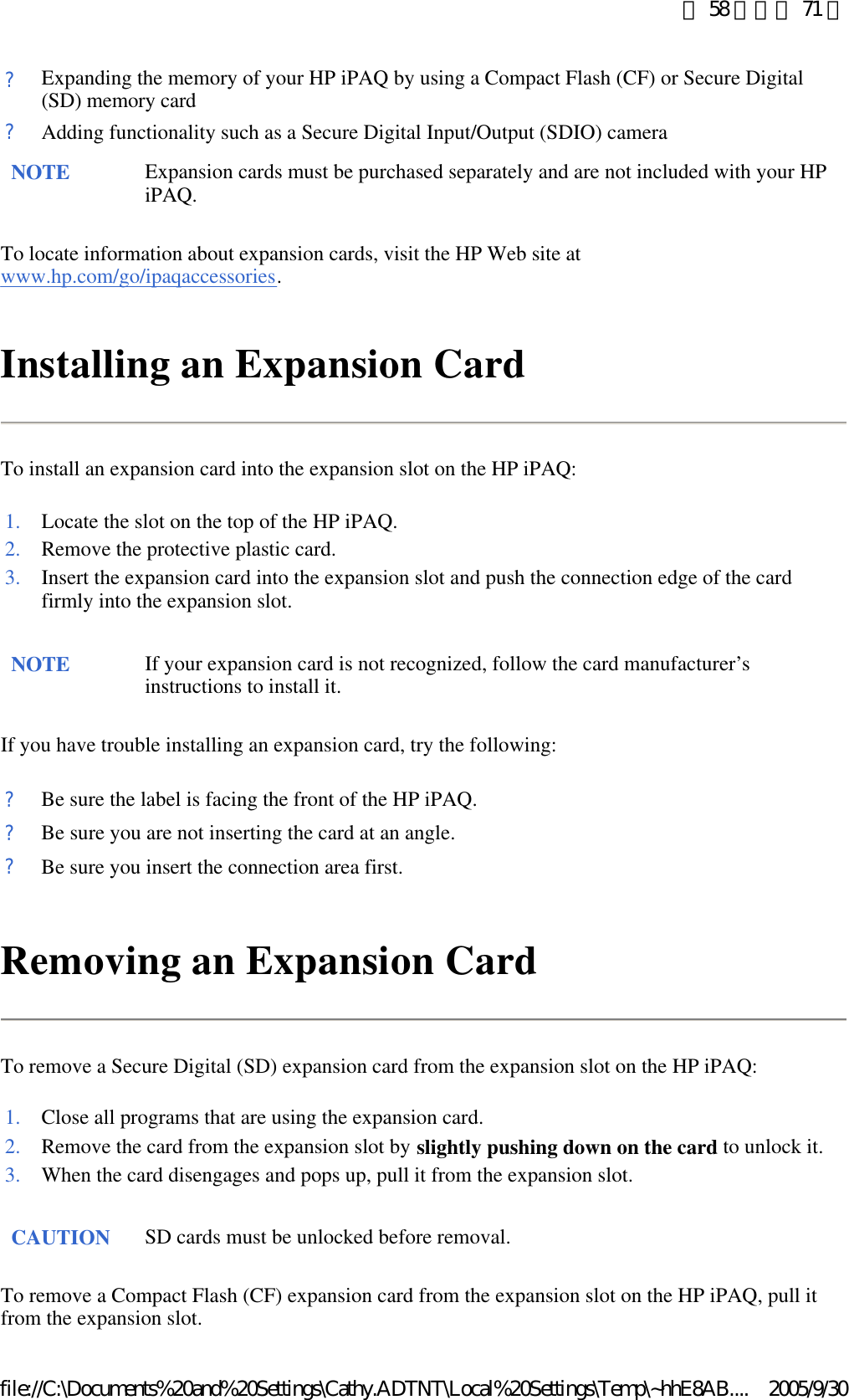 To locate information about expansion cards, visit the HP Web site at www.hp.com/go/ipaqaccessories.  Installing an Expansion Card To install an expansion card into the expansion slot on the HP iPAQ: If you have trouble installing an expansion card, try the following: Removing an Expansion Card To remove a Secure Digital (SD) expansion card from the expansion slot on the HP iPAQ: To remove a Compact Flash (CF) expansion card from the expansion slot on the HP iPAQ, pull it from the expansion slot. ?Expanding the memory of your HP iPAQ by using a Compact Flash (CF) or Secure Digital (SD) memory card?Adding functionality such as a Secure Digital Input/Output (SDIO) cameraNOTE Expansion cards must be purchased separately and are not included with your HP iPAQ. 1. Locate the slot on the top of the HP iPAQ.2. Remove the protective plastic card.3. Insert the expansion card into the expansion slot and push the connection edge of the card firmly into the expansion slot. NOTE If your expansion card is not recognized, follow the card manufacturer’s instructions to install it.  ?Be sure the label is facing the front of the HP iPAQ.?Be sure you are not inserting the card at an angle.?Be sure you insert the connection area first.1. Close all programs that are using the expansion card.2. Remove the card from the expansion slot by slightly pushing down on the card to unlock it. 3. When the card disengages and pops up, pull it from the expansion slot. CAUTION SD cards must be unlocked before removal. 第 58 頁，共 71 頁2005/9/30file://C:\Documents%20and%20Settings\Cathy.ADTNT\Local%20Settings\Temp\~hhE8AB....