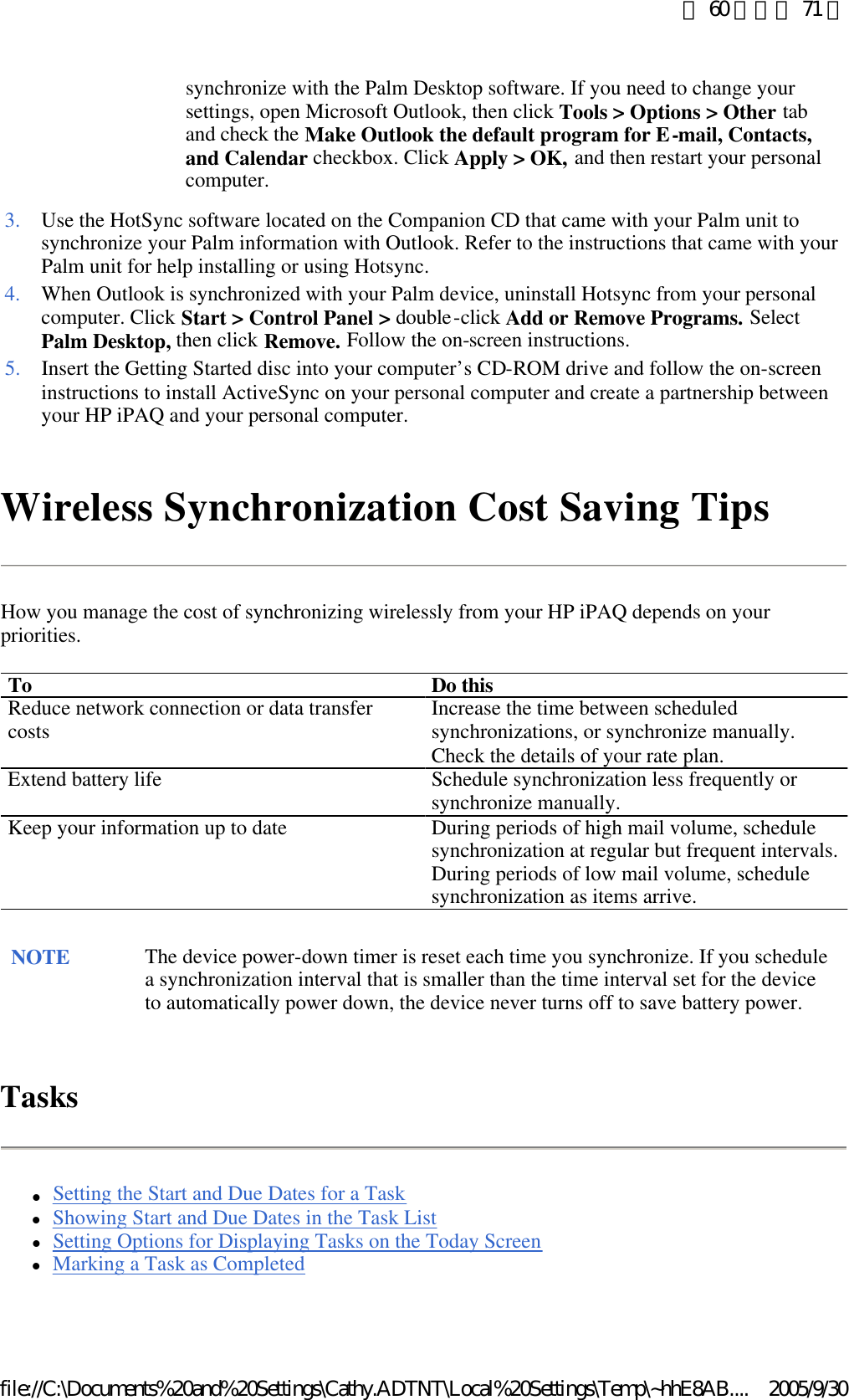Wireless Synchronization Cost Saving Tips How you manage the cost of synchronizing wirelessly from your HP iPAQ depends on your priorities. Tasks lSetting the Start and Due Dates for a Task  lShowing Start and Due Dates in the Task List  lSetting Options for Displaying Tasks on the Today Screen  lMarking a Task as Completed  synchronize with the Palm Desktop software. If you need to change your settings, open Microsoft Outlook, then click Tools &gt; Options &gt; Other tab and check the Make Outlook the default program for E-mail, Contacts, and Calendar checkbox. Click Apply &gt; OK, and then restart your personal computer.  3. Use the HotSync software located on the Companion CD that came with your Palm unit to synchronize your Palm information with Outlook. Refer to the instructions that came with your Palm unit for help installing or using Hotsync. 4. When Outlook is synchronized with your Palm device, uninstall Hotsync from your personal computer. Click Start &gt; Control Panel &gt; double-click Add or Remove Programs. Select Palm Desktop, then click Remove. Follow the on-screen instructions. 5. Insert the Getting Started disc into your computer’s CD-ROM drive and follow the on-screen instructions to install ActiveSync on your personal computer and create a partnership between your HP iPAQ and your personal computer. To Do this Reduce network connection or data transfer costs  Increase the time between scheduled synchronizations, or synchronize manually. Check the details of your rate plan. Extend battery life Schedule synchronization less frequently or synchronize manually. Keep your information up to date During periods of high mail volume, schedule synchronization at regular but frequent intervals. During periods of low mail volume, schedule synchronization as items arrive. NOTE The device power-down timer is reset each time you synchronize. If you schedule a synchronization interval that is smaller than the time interval set for the device to automatically power down, the device never turns off to save battery power.  第 60 頁，共 71 頁2005/9/30file://C:\Documents%20and%20Settings\Cathy.ADTNT\Local%20Settings\Temp\~hhE8AB....