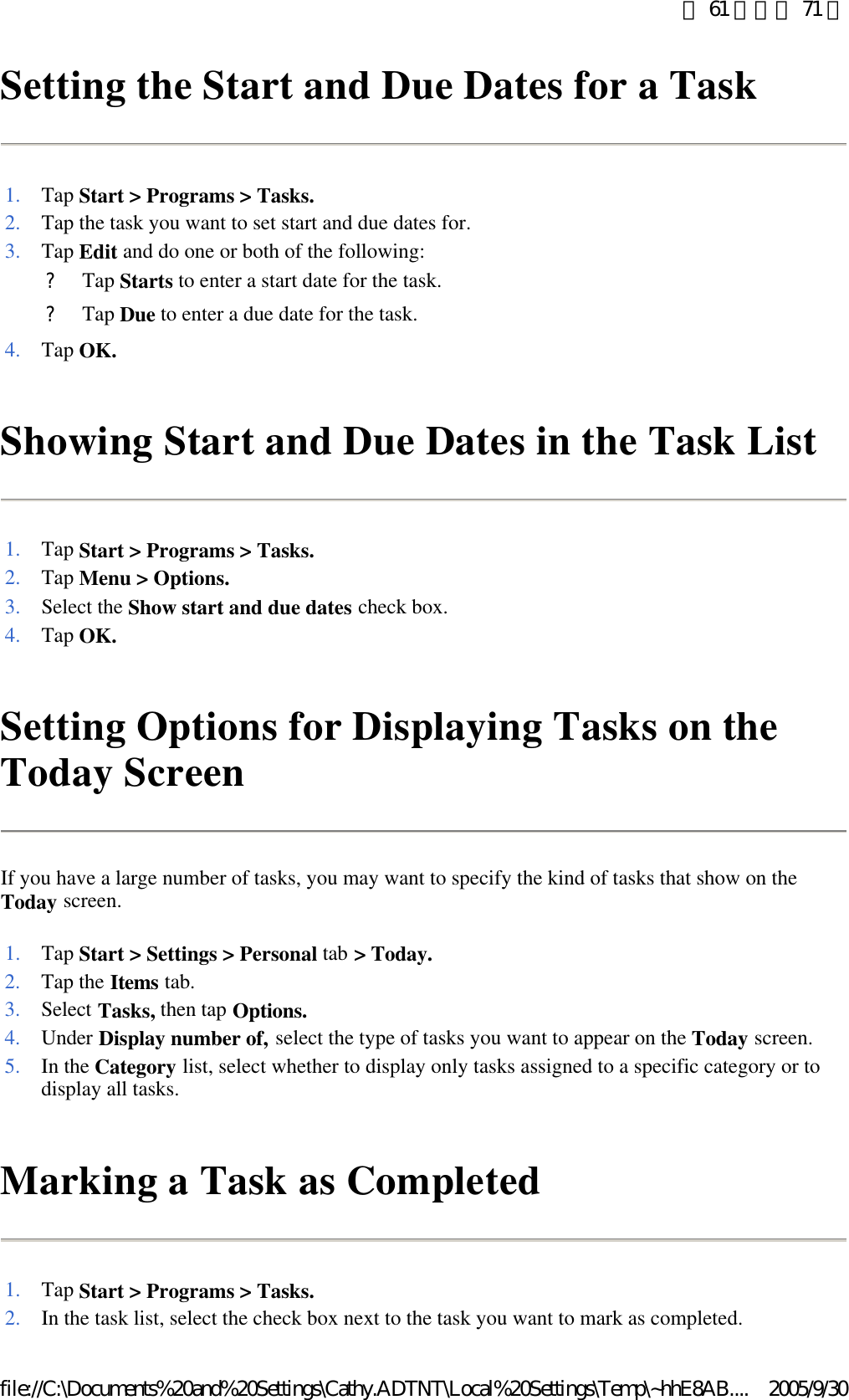 Setting the Start and Due Dates for a Task  Showing Start and Due Dates in the Task List  Setting Options for Displaying Tasks on the Today Screen If you have a large number of tasks, you may want to specify the kind of tasks that show on the Today screen.  Marking a Task as Completed  1. Tap Start &gt; Programs &gt; Tasks.2.Tap the task you want to set start and due dates for. 3. Tap Edit and do one or both of the following: ?Tap Starts to enter a start date for the task. ?Tap Due to enter a due date for the task. 4. Tap OK.1. Tap Start &gt; Programs &gt; Tasks.2. Tap Menu &gt; Options.3. Select the Show start and due dates check box. 4. Tap OK.1. Tap Start &gt; Settings &gt; Personal tab &gt; Today.2. Tap the Items tab. 3. Select Tasks, then tap Options.4. Under Display number of, select the type of tasks you want to appear on the Today screen. 5. In the Category list, select whether to display only tasks assigned to a specific category or to display all tasks. 1. Tap Start &gt; Programs &gt; Tasks.2.In the task list, select the check box next to the task you want to mark as completed. 第 61 頁，共 71 頁2005/9/30file://C:\Documents%20and%20Settings\Cathy.ADTNT\Local%20Settings\Temp\~hhE8AB....