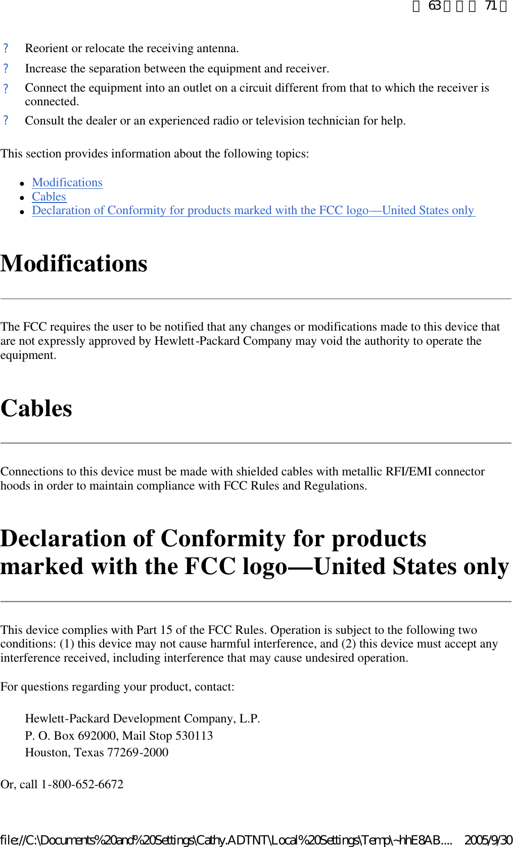 This section provides information about the following topics:  lModifications  lCables  lDeclaration of Conformity for products marked with the FCC logo—United States only  Modifications The FCC requires the user to be notified that any changes or modifications made to this device that are not expressly approved by Hewlett-Packard Company may void the authority to operate the equipment.  Cables Connections to this device must be made with shielded cables with metallic RFI/EMI connector hoods in order to maintain compliance with FCC Rules and Regulations.  Declaration of Conformity for products marked with the FCC logo—United States only This device complies with Part 15 of the FCC Rules. Operation is subject to the following two conditions: (1) this device may not cause harmful interference, and (2) this device must accept any interference received, including interference that may cause undesired operation.  For questions regarding your product, contact:  Or, call 1-800-652-6672 ?Reorient or relocate the receiving antenna. ?Increase the separation between the equipment and receiver. ?Connect the equipment into an outlet on a circuit different from that to which the receiver is connected. ?Consult the dealer or an experienced radio or television technician for help. Hewlett-Packard Development Company, L.P. P. O. Box 692000, Mail Stop 530113Houston, Texas 77269-2000第 63 頁，共 71 頁2005/9/30file://C:\Documents%20and%20Settings\Cathy.ADTNT\Local%20Settings\Temp\~hhE8AB....