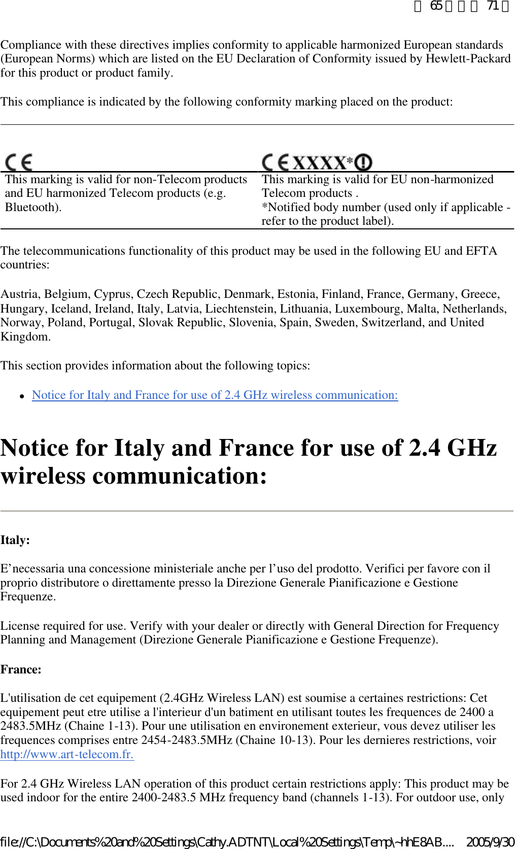 Compliance with these directives implies conformity to applicable harmonized European standards (European Norms) which are listed on the EU Declaration of Conformity issued by Hewlett-Packard for this product or product family.  This compliance is indicated by the following conformity marking placed on the product:  The telecommunications functionality of this product may be used in the following EU and EFTA countries:  Austria, Belgium, Cyprus, Czech Republic, Denmark, Estonia, Finland, France, Germany, Greece, Hungary, Iceland, Ireland, Italy, Latvia, Liechtenstein, Lithuania, Luxembourg, Malta, Netherlands, Norway, Poland, Portugal, Slovak Republic, Slovenia, Spain, Sweden, Switzerland, and United Kingdom.  This section provides information about the following topics:  lNotice for Italy and France for use of 2.4 GHz wireless communication:  Notice for Italy and France for use of 2.4 GHz wireless communication: Italy: E’necessaria una concessione ministeriale anche per l’uso del prodotto. Verifici per favore con il proprio distributore o direttamente presso la Direzione Generale Pianificazione e Gestione Frequenze.  License required for use. Verify with your dealer or directly with General Direction for Frequency Planning and Management (Direzione Generale Pianificazione e Gestione Frequenze).  France: L&apos;utilisation de cet equipement (2.4GHz Wireless LAN) est soumise a certaines restrictions: Cet equipement peut etre utilise a l&apos;interieur d&apos;un batiment en utilisant toutes les frequences de 2400 a 2483.5MHz (Chaine 1-13). Pour une utilisation en environement exterieur, vous devez utiliser les frequences comprises entre 2454-2483.5MHz (Chaine 10-13). Pour les dernieres restrictions, voir http://www.art-telecom.fr.  For 2.4 GHz Wireless LAN operation of this product certain restrictions apply: This product may be used indoor for the entire 2400-2483.5 MHz frequency band (channels 1-13). For outdoor use, only     This marking is valid for non-Telecom products and EU harmonized Telecom products (e.g. Bluetooth). This marking is valid for EU non-harmonized Telecom products . *Notified body number (used only if applicable - refer to the product label).  第 65 頁，共 71 頁2005/9/30file://C:\Documents%20and%20Settings\Cathy.ADTNT\Local%20Settings\Temp\~hhE8AB....