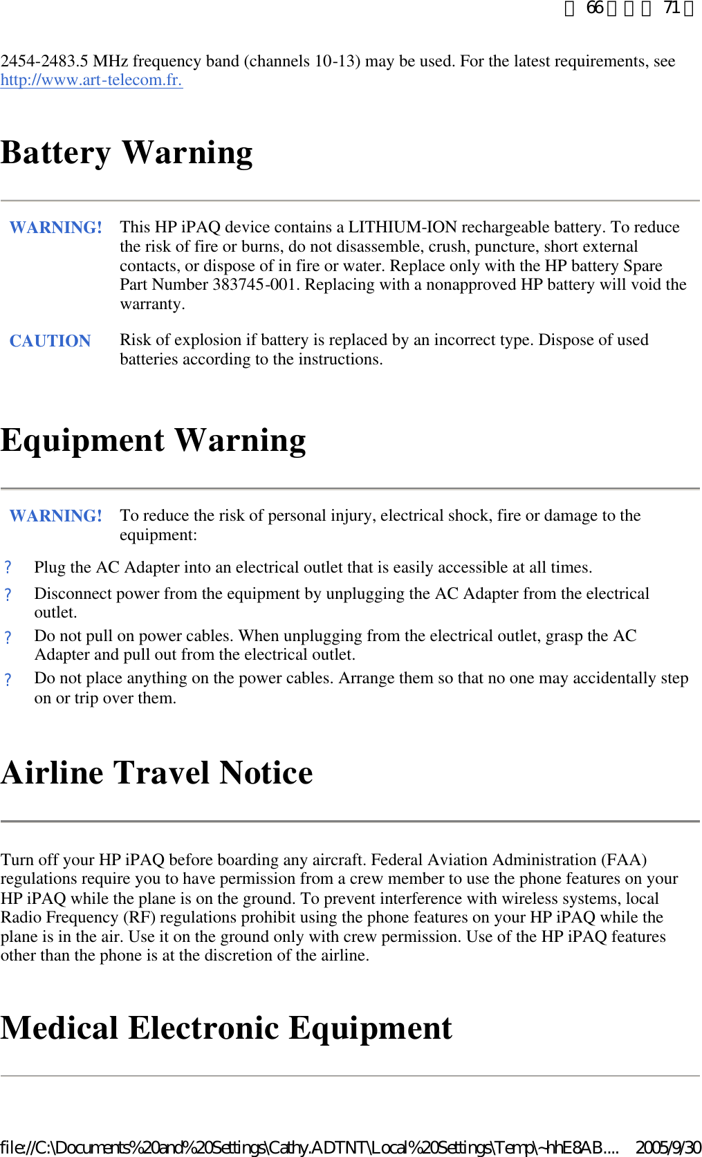 2454-2483.5 MHz frequency band (channels 10-13) may be used. For the latest requirements, see http://www.art-telecom.fr.  Battery Warning Equipment Warning Airline Travel Notice  Turn off your HP iPAQ before boarding any aircraft. Federal Aviation Administration (FAA) regulations require you to have permission from a crew member to use the phone features on your HP iPAQ while the plane is on the ground. To prevent interference with wireless systems, local Radio Frequency (RF) regulations prohibit using the phone features on your HP iPAQ while the plane is in the air. Use it on the ground only with crew permission. Use of the HP iPAQ features other than the phone is at the discretion of the airline.  Medical Electronic Equipment  WARNING! This HP iPAQ device contains a LITHIUM-ION rechargeable battery. To reduce the risk of fire or burns, do not disassemble, crush, puncture, short external contacts, or dispose of in fire or water. Replace only with the HP battery Spare Part Number 383745-001. Replacing with a nonapproved HP battery will void the warranty.  CAUTION Risk of explosion if battery is replaced by an incorrect type. Dispose of used batteries according to the instructions.  WARNING! To reduce the risk of personal injury, electrical shock, fire or damage to the equipment:  ?Plug the AC Adapter into an electrical outlet that is easily accessible at all times. ?Disconnect power from the equipment by unplugging the AC Adapter from the electrical outlet. ?Do not pull on power cables. When unplugging from the electrical outlet, grasp the AC Adapter and pull out from the electrical outlet. ?Do not place anything on the power cables. Arrange them so that no one may accidentally step on or trip over them. 第 66 頁，共 71 頁2005/9/30file://C:\Documents%20and%20Settings\Cathy.ADTNT\Local%20Settings\Temp\~hhE8AB....