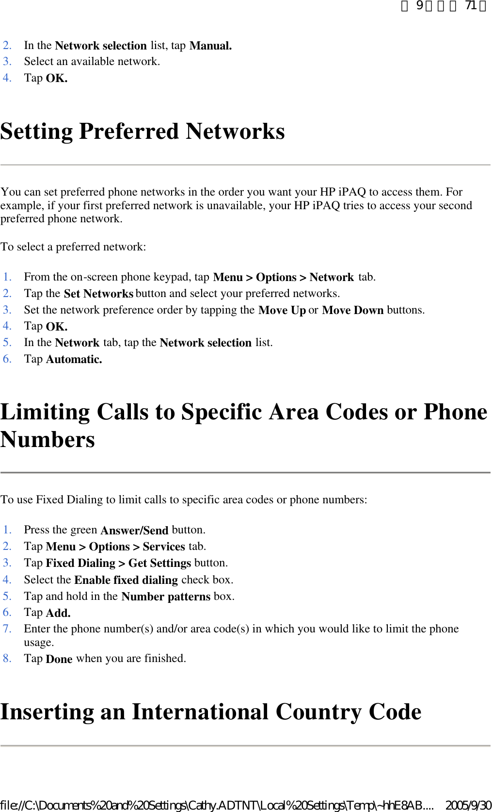 Setting Preferred Networks  You can set preferred phone networks in the order you want your HP iPAQ to access them. For example, if your first preferred network is unavailable, your HP iPAQ tries to access your second preferred phone network.  To select a preferred network: Limiting Calls to Specific Area Codes or Phone Numbers  To use Fixed Dialing to limit calls to specific area codes or phone numbers:  Inserting an International Country Code  2. In the Network selection list, tap Manual.3. Select an available network.4. Tap OK.1. From the on-screen phone keypad, tap Menu &gt; Options &gt; Network tab. 2. Tap the Set Networks button and select your preferred networks. 3. Set the network preference order by tapping the Move Up or Move Down buttons. 4. Tap OK.5. In the Network tab, tap the Network selection list. 6. Tap Automatic.1. Press the green Answer/Send button. 2. Tap Menu &gt; Options &gt; Services tab. 3. Tap Fixed Dialing &gt; Get Settings button. 4. Select the Enable fixed dialing check box. 5. Tap and hold in the Number patterns box. 6. Tap Add.7. Enter the phone number(s) and/or area code(s) in which you would like to limit the phone usage. 8. Tap Done when you are finished. 第 9 頁，共 71 頁2005/9/30file://C:\Documents%20and%20Settings\Cathy.ADTNT\Local%20Settings\Temp\~hhE8AB....