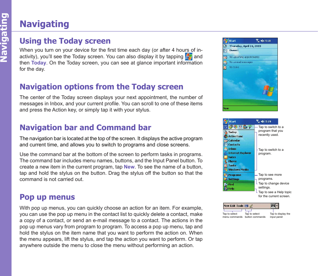 11NavigatingNavigatingUsing the Today screenWhen you turn on your device for the rst time each day (or after 4 hours of in-activity), you’ll see the Today screen. You can also display it by tapping   and then Today. On the Today screen, you can see at glance important information for the day.Navigation options from the Today screenThe center of the Today screen displays your next appointment, the number of messages in Inbox, and your current prole. You can scroll to one of these items and press the Action key, or simply tap it with your stylus. Navigation bar and Command barThe navigation bar is located at the top of the screen. It displays the active program and current time, and allows you to switch to programs and close screens. Use the command bar at the bottom of the screen to perform tasks in programs. The command bar includes menu names, buttons, and the Input Panel button. To create a new item in the current program, tap New. To see the name of a button, tap and hold the stylus on the button. Drag the stylus off the button so that the command is not carried out.Pop up menusWith pop up menus, you can quickly choose an action for an item. For example, you can use the pop up menu in the contact list to quickly delete a contact, make a copy of a contact, or send an e-mail message to a contact. The actions in the pop up menus vary from program to program. To access a pop up menu, tap and hold the stylus on the item name that you want to perform the action on. When the menu appears, lift the stylus, and tap the action you want to perform. Or tap anywhere outside the menu to close the menu without performing an action.Tap to switch to a program that you recently used.Tap to switch to a program.Tap to see more programs.Tap to change device settings.Tap to see a Help topic for the current screen.Tap to select menu commandsTap to select button commandsTap to display the input panel