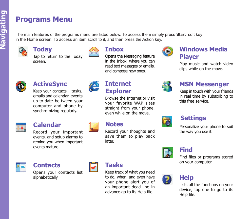 13Programs MenuThe main features of the programs menu are listed below. To access them simply press Start  soft key in the Home screen. To access an item scroll to it, and then press the Action key.NavigatingWindows Media PlayerPlay  music  and  watch  video clips while on the move.MSN MessengerKeep in touch with your friends in real time by subscribing to this free service.        SettingsPersonalize your phone to suit the way you use it.FindFind les  or programs stored on your computer.HelpLists all the functions on your device,  tap  one  to  go  to  its Help le.TodayTap to return to the Today screen.ActiveSyncKeep your contacts,    tasks, emails and calendar  events up-to-date  be-tween  your  computer  and  phone  by synchro-nizing regularly.CalendarRecord  your  important events, and setup alarms to remind you when important events mature.ContactsOpens  your  contacts  list alphabetically.InboxOpens the Messaging feature in the Inbox, where you can read text messages or emails, and compose new ones.Internet ExplorerBrowse the Internet or visit your  favorite  WAP  sites straight  from  your  phone, even while on the move. NotesRecord  your  thoughts  and save  them  to  play  back later.TasksKeep track of what you need to do, when, and even have your  phone  alert  you  of an  important  dead-line  in advance.go to its Help le.