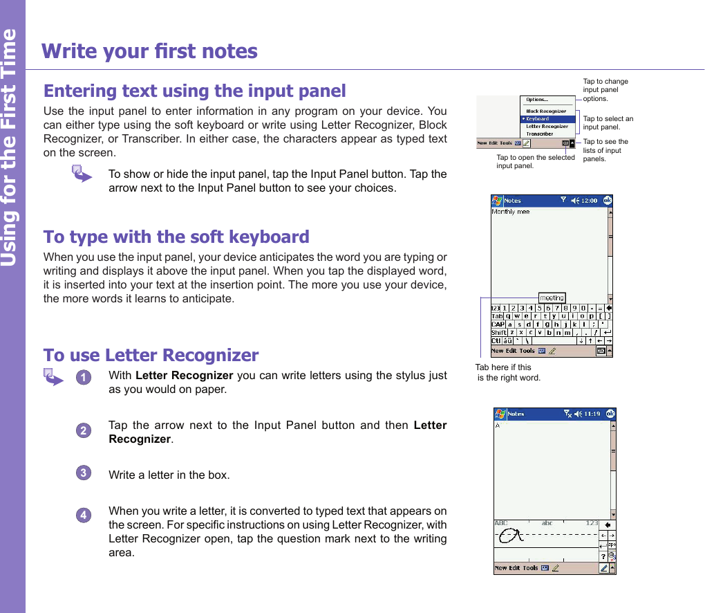 15Using for the First TimeWrite your rst notesEntering text using the input panelUse  the input panel  to  enter  information  in any program  on  your  device. You can either type using the soft keyboard or write using Letter Recognizer, Block Recognizer, or Transcriber. In either case, the characters appear as typed text on the screen.   To show or hide the input panel, tap the Input Panel button. Tap the arrow next to the Input Panel button to see your choices.To type with the soft keyboardWhen you use the input panel, your device anticipates the word you are typing or writing and displays it above the input panel. When you tap the displayed word, it is inserted into your text at the insertion point. The more you use your device, the more words it learns to anticipate.To use Letter Recognizer  With Letter Recognizer you can write letters using the stylus just as you would on paper.  Tap  the  arrow  next  to  the  Input  Panel  button  and  then  Letter Recognizer.  Write a letter in the box.  When you write a letter, it is converted to typed text that appears on the screen. For specic instructions on using Letter Recognizer, with Letter Recognizer open, tap the question mark next to the writing area.Tap to change input panel options.Tap to select an input panel.Tap to see the lists of input panels.Tap to open the selected input panel.Tab here if this is the right word.1234