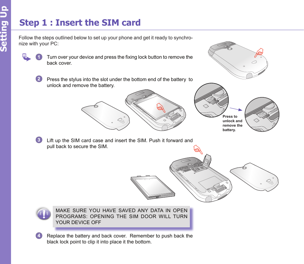 5Step 1 : Insert the SIM cardFollow the steps outlined below to set up your phone and get it ready to synchro-nize with your PC:1   Turn over your device and press the xing lock button to remove the back cover.2  Press the stylus into the slot under the bottom end of the battery  to unlock and remove the battery.3  Lift up the SIM card case and insert the SIM. Push it forward and pull back to secure the SIM.MAKE  SURE  YOU  HAVE  SAVED ANY  DATA IN  OPEN PROGRAMS:  OPENING  THE  SIM  DOOR  WILL TURN YOUR DEVICE OFF4  Replace the battery and back cover.  Remember to push back the black lock point to clip it into place it the bottom. Setting UpGFPress to unlock and remove the battery.F