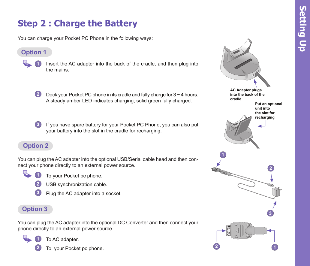 4Step 2 : Charge the BatteryYou can charge your Pocket PC Phone in the following ways:  Option 11   Insert the AC adapter into the back of the cradle, and then plug into the mains.2   Dock your Pocket PC phone in its cradle and fully charge for 3 ~ 4 hours.   A steady amber LED indicates charging; solid green fully charged.3 If you have spare battery for your Pocket PC Phone, you can also put your battery into the slot in the cradle for recharging.Setting Up  Option 2You can plug the AC adapter into the optional USB/Serial cable head and then con-nect your phone directly to an external power source.1  To your Pocket pc phone.2  USB synchronization cable.3  Plug the AC adapter into a socket.  Option 3You can plug the AC adapter into the optional DC Converter and then connect your phone directly to an external power source.1 To AC adapter.2  To  your Pocket pc phone.AC Adapter plugs into the back of the cradle12321Put an optional unit into the slot for recharging