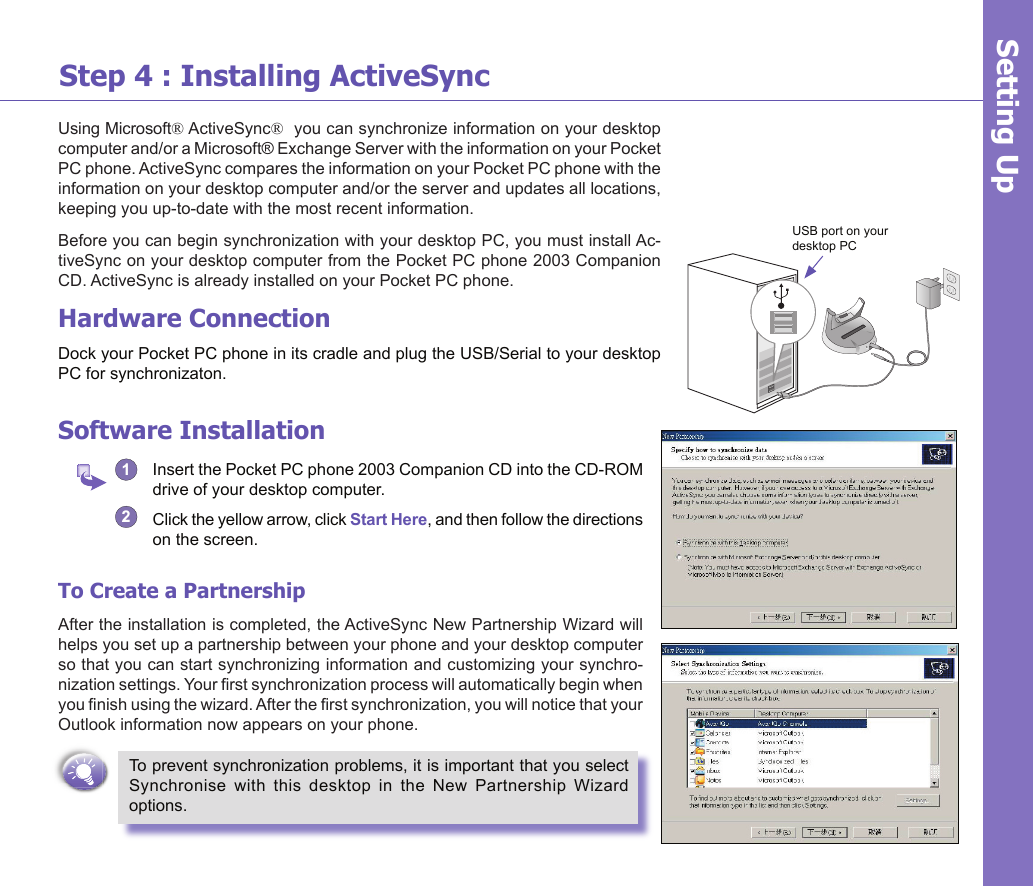 6Step 4 : Installing ActiveSyncUsing Microsoft® ActiveSync®  you can synchronize information on your desktop computer and/or a Microsoft® Exchange Server with the information on your Pocket PC phone. ActiveSync compares the information on your Pocket PC phone with the information on your desktop computer and/or the server and updates all locations, keeping you up-to-date with the most recent information.Before you can begin synchronization with your desktop PC, you must install Ac-tiveSync on your desktop computer from the Pocket PC phone 2003 Companion CD. ActiveSync is already installed on your Pocket PC phone.Hardware ConnectionDock your Pocket PC phone in its cradle and plug the USB/Serial to your desktop PC for synchronizaton.Software Installation1   Insert the Pocket PC phone 2003 Companion CD into the CD-ROM drive of your desktop computer.2  Click the yellow arrow, click Start Here, and then follow the directions on the screen.To Create a PartnershipAfter the installation is completed, the ActiveSync New Partnership Wizard will helps you set up a partnership between your phone and your desktop computer so that you can start synchronizing information and customizing your synchro-nization settings. Your rst synchronization process will automatically begin when you nish using the wizard. After the rst synchronization, you will notice that your Outlook information now appears on your phone.To prevent synchronization problems, it is important that you select Synchronise  with  this  desktop  in  the  New  Partnership  Wizard options. Setting UpUSB port on your desktop PC