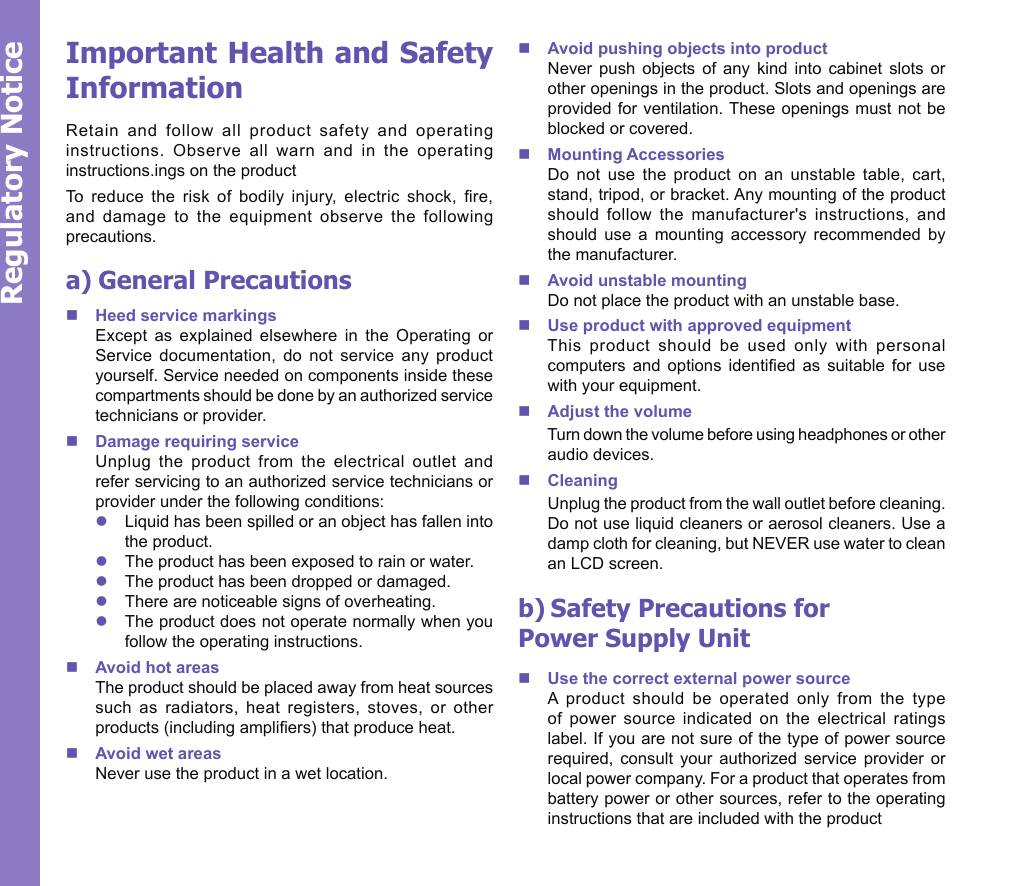 25Regulatory NoticeImportant Health and Safety InformationRetain  and  follow  all  product  safety  and  operating instructions.  Observe  all  warn  and  in  the  operating instructions.ings on the product To  reduce  the  risk  of  bodily  injury,  electric  shock,  re, and  damage  to  the  equipment  observe  the  following precautions.a) General PrecautionsnHeed service markings      Except  as  explained  elsewhere  in  the  Operating  or Service  documentation,  do  not  service  any  product yourself. Service needed on components inside these compartments should be done by an authorized service technicians or provider.nDamage requiring service      Unplug  the  product  from  the  electrical  outlet  and refer servicing to an authorized service technicians or provider under the following conditions:lLiquid has been spilled or an object has fallen into the product.lThe product has been exposed to rain or water.lThe product has been dropped or damaged.lThere are noticeable signs of overheating.lThe product does not operate normally when you follow the operating instructions.nAvoid hot areas      The product should be placed away from heat sources such  as  radiators,  heat  registers,  stoves,  or  other products (including ampliers) that produce heat.nAvoid wet areas      Never use the product in a wet location.nAvoid pushing objects into product      Never  push  objects  of  any  kind  into  cabinet  slots  or other openings in the product. Slots and openings are provided for ventilation. These openings  must not be blocked or covered.nMounting Accessories      Do  not  use  the  product  on  an  unstable  table,  cart, stand, tripod, or bracket. Any mounting of the product should  follow  the  manufacturer&apos;s  instructions,  and should  use  a  mounting  accessory  recommended  by the manufacturer.nAvoid unstable mounting      Do not place the product with an unstable base. nUse product with approved equipment      This  product  should  be  used  only  with  personal computers  and  options  identied  as  suitable  for  use with your equipment.nAdjust the volume      Turn down the volume before using headphones or other audio devices.nCleaning      Unplug the product from the wall outlet before cleaning. Do not use liquid cleaners or aerosol cleaners. Use a damp cloth for cleaning, but NEVER use water to clean an LCD screen. b) Safety Precautions for    Power Supply UnitnUse the correct external power source A  product  should  be  operated  only  from  the  type of  power  source  indicated  on  the  electrical  ratings label. If you are not sure of the type of power source required,  consult  your  authorized  service  provider  or local power company. For a product that operates from battery power or other sources, refer to the operating instructions that are included with the product