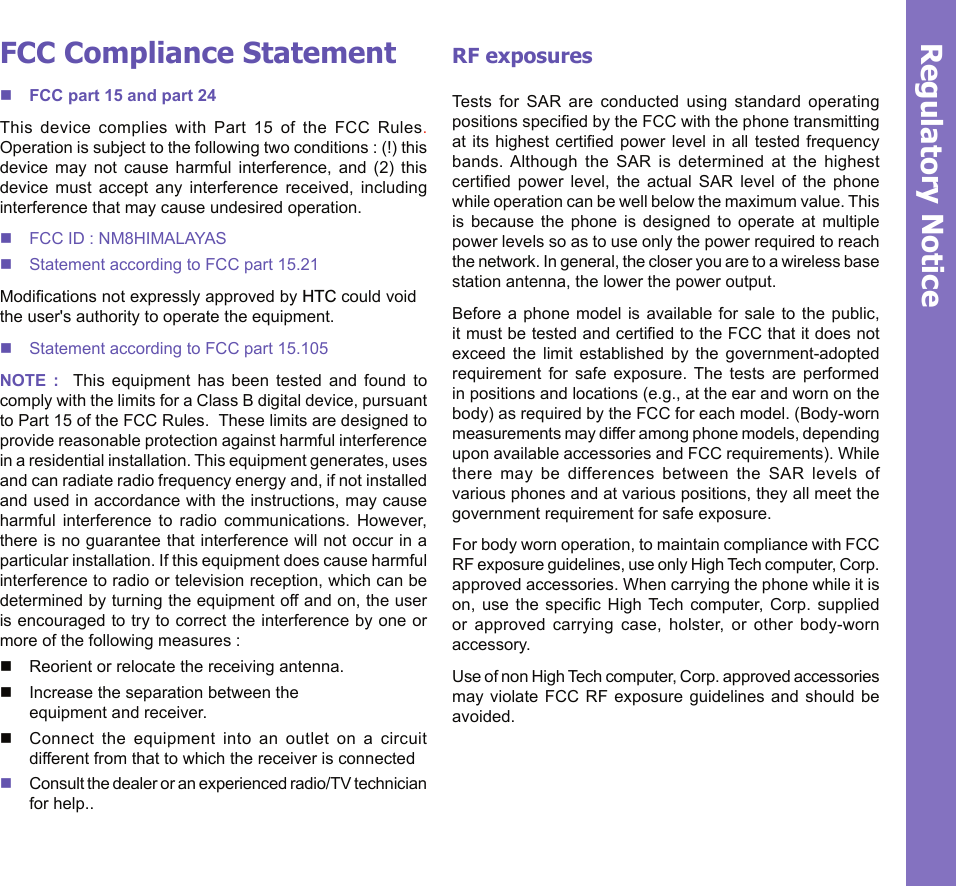 22Regulatory NoticeFCC Compliance StatementnFCC part 15 and part 24This  device  complies  with  Part  15  of  the  FCC  Rules.  Operation is subject to the following two conditions : (!) this device  may  not  cause  harmful  interference,  and  (2)  this device  must  accept  any  interference  received,  including interference that may cause undesired operation.n FCC ID : NM8HIMALAYASn Statement according to FCC part 15.21Modications not expressly approved by HTC could void the user&apos;s authority to operate the equipment.n Statement according to FCC part 15.105NOTE  :    This  equipment  has  been  tested  and  found  to comply with the limits for a Class B digital device, pursuant to Part 15 of the FCC Rules.  These limits are designed to  provide reasonable protection against harmful interference in a residential installation. This equipment generates, uses and can radiate radio frequency energy and, if not installed and used in accordance with the instructions, may cause harmful  interference  to  radio  communications.  However, there is no guarantee that interference will not occur in a particular installation. If this equipment does cause harmful interference to radio or television reception, which can be determined by turning the equipment off and on, the user is encouraged to try to correct the interference by one or more of the following measures :n Reorient or relocate the receiving antenna.n Increase the separation between the  equipment and receiver.n Connect  the  equipment  into  an  outlet  on  a  circuit different from that to which the receiver is connectedn Consult the dealer or an experienced radio/TV technician for help..RF exposures Tests  for  SAR  are  conducted  using  standard  operating positions specied by the FCC with the phone transmitting at its  highest  certied power level in  all  tested  frequency bands. Although  the  SAR  is  determined  at  the  highest certied  power  level,  the  actual  SAR  level  of  the  phone while operation can be well below the maximum value. This is  because  the  phone  is  designed  to  operate  at  multiple power levels so as to use only the power required to reach the network. In general, the closer you are to a wireless base station antenna, the lower the power output. Before a phone model is available for sale to the public, it must be tested and certied to the FCC that it does not exceed  the  limit  established  by  the  government-adopted requirement  for  safe  exposure.  The  tests  are  performed in positions and locations (e.g., at the ear and worn on the body) as required by the FCC for each model. (Body-worn measurements may differ among phone models, depending upon available accessories and FCC requirements). While there  may  be  differences  between  the  SAR  levels  of various phones and at various positions, they all meet the government requirement for safe exposure. For body worn operation, to maintain compliance with FCC RF exposure guidelines, use only High Tech computer, Corp. approved accessories. When carrying the phone while it is on,  use  the  specic  High Tech computer, Corp.  supplied or  approved  carrying  case,  holster,  or  other  body-worn accessory.Use of non High Tech computer, Corp. approved accessories may violate  FCC  RF  exposure  guidelines  and  should  be avoided.