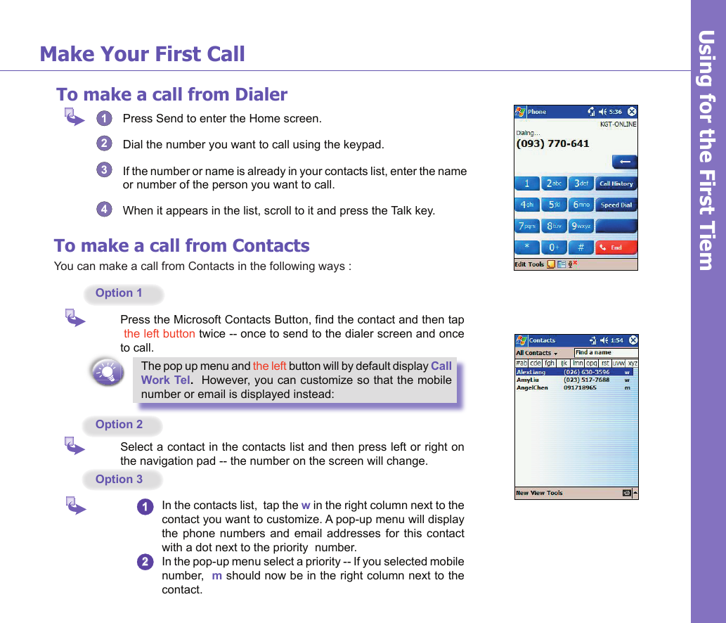 16To make a call from Dialer1  Press Send to enter the Home screen.2  Dial the number you want to call using the keypad.3  If the number or name is already in your contacts list, enter the name or number of the person you want to call. 4  When it appears in the list, scroll to it and press the Talk key.Make Your First Call Using for the First TiemTo make a call from ContactsYou can make a call from Contacts in the following ways :Option 1   Press the Microsoft Contacts Button, nd the contact and then tap  the left button twice -- once to send to the dialer screen and once to call.The pop up menu and the left button will by default display Call Work Tel.  However, you can customize so that the mobile number or email is displayed instead:Option 2  Select a contact in the contacts list and then press left or right on the navigation pad -- the number on the screen will change.Option 31  In the contacts list,  tap the w in the right column next to the contact you want to customize. A pop-up menu will display the phone numbers  and email addresses  for this contact with a dot next to the priority  number.2  In the pop-up menu select a priority -- If you selected mobile number,  m should now be in the right column next to the contact.