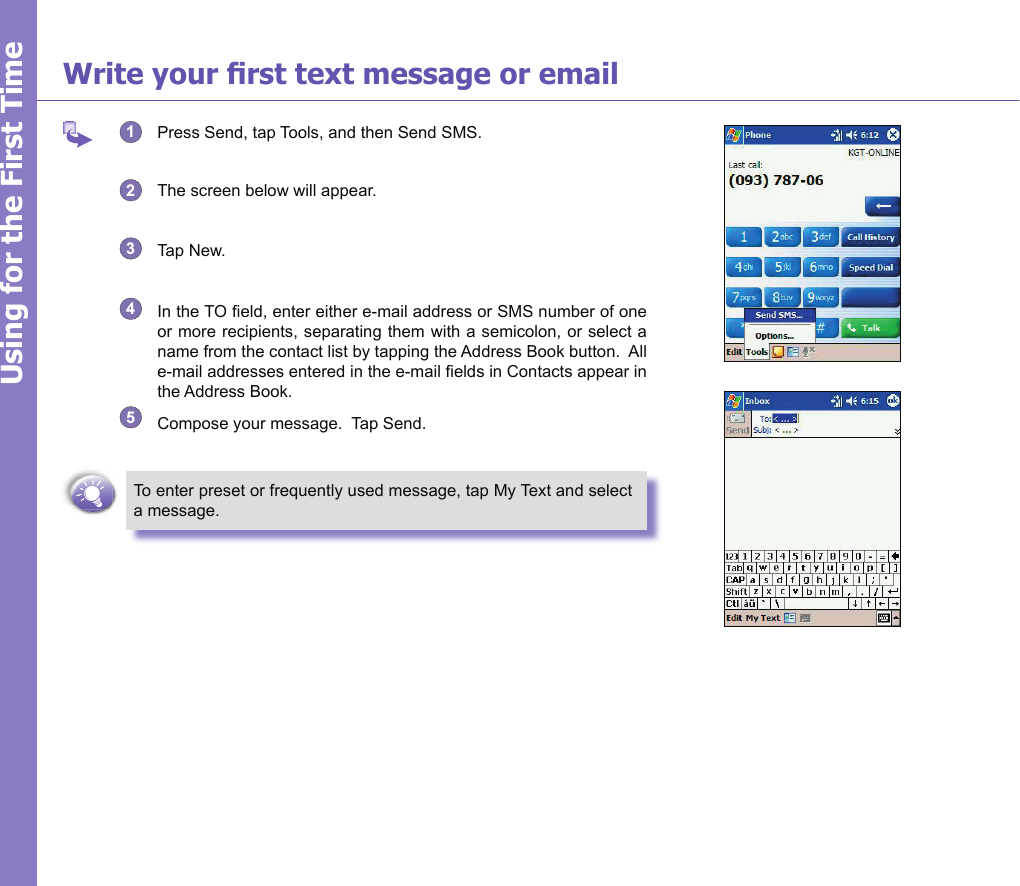 19Write your rst text message or email1  Press Send, tap Tools, and then Send SMS.2  The screen below will appear.3  Tap New.4  In the TO eld, enter either e-mail address or SMS number of one or more recipients, separating them with a semicolon, or select a name from the contact list by tapping the Address Book button.  All e-mail addresses entered in the e-mail elds in Contacts appear in the Address Book.5  Compose your message.  Tap Send.To enter preset or frequently used message, tap My Text and select a message.Using for the First Time