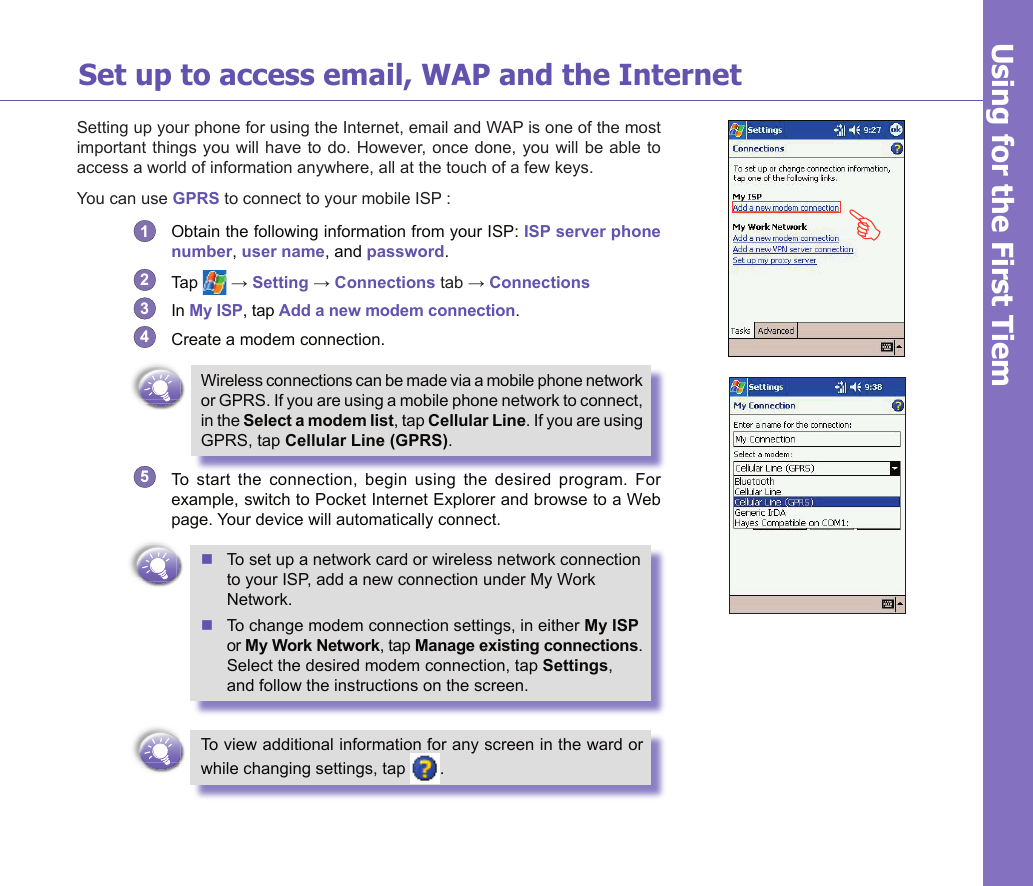 18Set up to access email, WAP and the InternetSetting up your phone for using the Internet, email and WAP is one of the most important things you  will have  to do. However, once  done, you  will be able to access a world of information anywhere, all at the touch of a few keys.You can use GPRS to connect to your mobile ISP :1  Obtain the following information from your ISP: ISP server phone number, user name, and password. 2  Tap   → Setting → Connections tab → Connections 3  In My ISP, tap Add a new modem connection.4  Create a modem connection. Wireless connections can be made via a mobile phone network or GPRS. If you are using a mobile phone network to connect, in the Select a modem list, tap Cellular Line. If you are using GPRS, tap Cellular Line (GPRS).5  To  start  the  connection,  begin  using  the  desired  program.  For example, switch to Pocket Internet Explorer and browse to a Web page. Your device will automatically connect.n To set up a network card or wireless network connection    to your ISP, add a new connection under My Work    Network.n To change modem connection settings, in either My ISP  or My Work Network, tap Manage existing connections.   Select the desired modem connection, tap Settings,    and follow the instructions on the screen.To view additional information for any screen in the ward or while changing settings, tap  .Using for the First TiemG