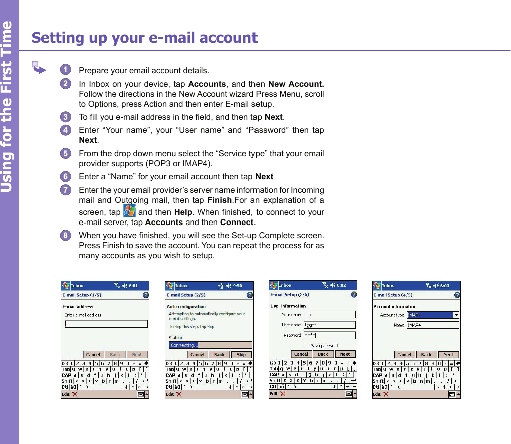 21Using for the First TimeSetting up your e-mail account1  Prepare your email account details.2  In Inbox on your device, tap Accounts, and  then New Account. Follow the directions in the New Account wizard Press Menu, scroll to Options, press Action and then enter E-mail setup.3  To ll you e-mail address in the eld, and then tap Next.4  Enter  “Your  name”,  your  “User  name”  and  “Password”  then  tap Next.5  From the drop down menu select the “Service type” that your email provider supports (POP3 or IMAP4).6  Enter a “Name” for your email account then tap Next 7  Enter the your email provider’s server name information for Incoming mail  and  Outgoing  mail,  then  tap  Finish.For  an  explanation  of  a screen, tap   and then Help. When nished, to connect to your e-mail server, tap Accounts and then Connect.8  When you have nished, you will see the Set-up Complete screen.  Press Finish to save the account. You can repeat the process for as many accounts as you wish to setup.