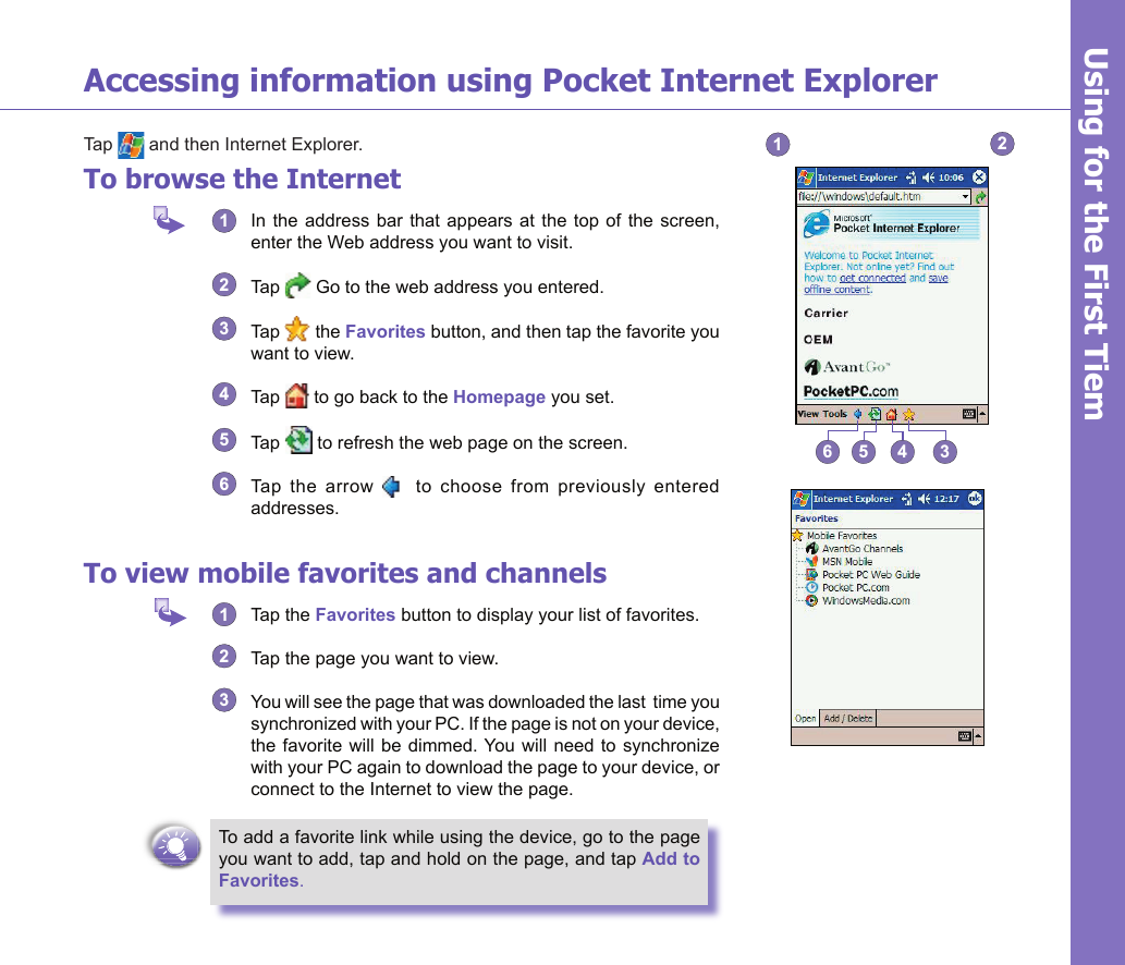 20Using for the First TimeUsing for the First TiemAccessing information using Pocket Internet ExplorerTap   and then Internet Explorer.To browse the Internet1  In the address bar that appears at the  top  of  the  screen, enter the Web address you want to visit.2  Tap   Go to the web address you entered. 3  Tap   the Favorites button, and then tap the favorite you want to view. 4  Tap   to go back to the Homepage you set.5  Tap   to refresh the web page on the screen.6  Tap  the  arrow      to  choose  from  previously  entered addresses.To view mobile favorites and channels1  Tap the Favorites button to display your list of favorites. 2  Tap the page you want to view. 3  You will see the page that was downloaded the last  time you synchronized with your PC. If the page is not on your device, the favorite  will be dimmed. You  will need to  synchronize with your PC again to download the page to your device, or connect to the Internet to view the page.To add a favorite link while using the device, go to the page you want to add, tap and hold on the page, and tap Add to Favorites.123456