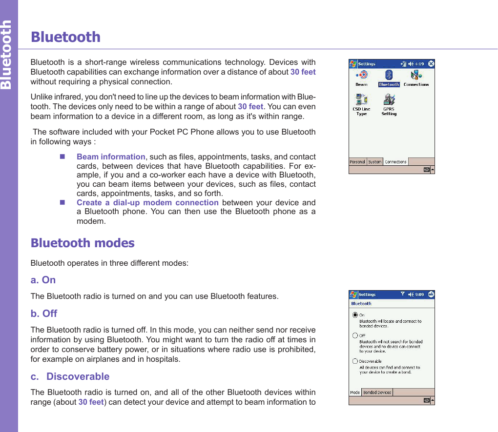 Bluetooth  is  a  short-range  wireless  communications  technology.  Devices  with Bluetooth capabilities can exchange information over a distance of about 30 feet without requiring a physical connection. Unlike infrared, you don&apos;t need to line up the devices to beam information with Blue-tooth. The devices only need to be within a range of about 30 feet. You can even beam information to a device in a different room, as long as it&apos;s within range.  The software included with your Pocket PC Phone allows you to use Bluetooth in following ways :n  Beam information, such as les, appointments, tasks, and contact cards,  between  devices  that  have  Bluetooth  capabilities.  For  ex-ample, if you and a co-worker each have a device with Bluetooth, you can beam items between your devices, such as les, contact cards, appointments, tasks, and so forth. n  Create  a  dial-up  modem  connection  between  your  device  and a  Bluetooth  phone.  You  can  then  use  the  Bluetooth  phone  as  a modem.Bluetooth modesBluetooth operates in three different modes:a. OnThe Bluetooth radio is turned on and you can use Bluetooth features. b. OffThe Bluetooth radio is turned off. In this mode, you can neither send nor receive information by using Bluetooth. You might want to turn the radio off at times in order to conserve battery power, or in situations where radio use is prohibited, for example on airplanes and in hospitals. c.   DiscoverableThe Bluetooth radio is turned on, and all of the other Bluetooth devices within range (about 30 feet) can detect your device and attempt to beam information to BluetoothBluetooth