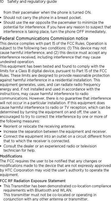 10    Safety and regulatory guide from their pacemaker when the phone is turned ON.  Should not carry the phone in a breast pocket.  Should use the ear opposite the pacemaker to minimize the potential for interference. If you have any reason to suspect that interference is taking place, turn the phone OFF immediately. Federal Communications Commission notice   This device complies with part 15 of the FCC Rules. Operation is subject to the following two conditions: (1) This device may not cause harmful interference, and (2) this device must accept any interference received, including interference that may cause undesired operation. This equipment has been tested and found to comply with the limits for a Class B digital device, pursuant to Part 15 of the FCC Rules. These limits are designed to provide reasonable protection against harmful interference in a residential installation. This equipment generates, uses, and can radiate radio frequency energy and, if not installed and used in accordance with the instructions, may cause harmful interference to radio communications. However, there is no guarantee that interference will not occur in a particular installation. If this equipment does cause harmful interference to radio or TV reception, which can be determined by turning the equipment on and off, the user is encouraged to try to correct the interference by one or more of the following measures:  Reorient or relocate the receiving antenna.    Increase the separation between the equipment and receiver.  Connect the equipment into an outlet on a circuit different from that to which the receiver is connected.  Consult the dealer or an experienced radio or television technician for help.   Modifications The FCC requires the user to be notified that any changes or modifications made to the device that are not expressly approved by HTC Corporation may void the user’s authority to operate the equipment. FCC RF Radiation Exposure Statement  This Transmitter has been demonstrated co-location compliance requirements with Bluetooth and WLAN. This transmitter must not be co-located or operating in conjunction with any other antenna or transmitter. 