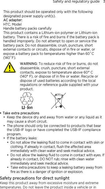 Safety and regulatory guide    3 This product should be operated only with the following designated power supply unit(s). AC adapter: HTC, Model   Handle battery packs carefully This product contains a Lithium-ion polymer or Lithium-ion battery. There is a risk of fire and burns if the battery pack is handled improperly. Do not attempt to open or service the battery pack. Do not disassemble, crush, puncture, short external contacts or circuits, dispose of in fire or water, or expose a battery pack to temperatures higher than 60˚C (140˚F).  WARNING: To reduce risk of fire or burns, do not disassemble, crush, puncture, short external contacts, expose to temperature above 60° C   (140° F), or dispose of in fire or water. Recycle or dispose of used batteries according to the local regulations or reference guide supplied with your product.   Take extra precautions  Keep the device dry and away from water or any liquid as it may cause a short circuit.    The phone should only be connected to products that bear the USB-IF logo or have completed the USB-IF compliance program.  If the battery leaks:    Do not allow the leaking fluid to come in contact with skin or clothing. If already in contact, flush the affected area immediately with clean water and seek medical advice.   Do not allow the leaking fluid to come in contact with eyes. If already in contact, DO NOT rub; rinse with clean water immediately and seek medical advice.   Take extra precautions to keep a leaking battery away from fire as there is a danger of ignition or explosion.  Safety precautions for direct sunlight Keep this product away from excessive moisture and extreme temperatures. Do not leave the product inside a vehicle or in 