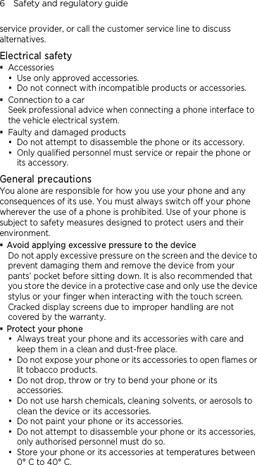 6    Safety and regulatory guide service provider, or call the customer service line to discuss alternatives. Electrical safety  Accessories  Use only approved accessories.  Do not connect with incompatible products or accessories.  Connection to a car Seek professional advice when connecting a phone interface to the vehicle electrical system.  Faulty and damaged products  Do not attempt to disassemble the phone or its accessory.  Only qualified personnel must service or repair the phone or its accessory.   General precautions You alone are responsible for how you use your phone and any consequences of its use. You must always switch off your phone wherever the use of a phone is prohibited. Use of your phone is subject to safety measures designed to protect users and their environment.  Avoid applying excessive pressure to the device Do not apply excessive pressure on the screen and the device to prevent damaging them and remove the device from your pants’ pocket before sitting down. It is also recommended that you store the device in a protective case and only use the device stylus or your finger when interacting with the touch screen. Cracked display screens due to improper handling are not covered by the warranty.  Protect your phone  Always treat your phone and its accessories with care and keep them in a clean and dust-free place.  Do not expose your phone or its accessories to open flames or lit tobacco products.  Do not drop, throw or try to bend your phone or its accessories.  Do not use harsh chemicals, cleaning solvents, or aerosols to clean the device or its accessories.  Do not paint your phone or its accessories.  Do not attempt to disassemble your phone or its accessories, only authorised personnel must do so.  Store your phone or its accessories at temperatures between 0° C to 40° C. 