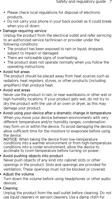 Safety and regulatory guide    7  Please check local regulations for disposal of electronic products.  Do not carry your phone in your back pocket as it could break when you sit down.  Damage requiring service Unplug the product from the electrical outlet and refer servicing to an authorized service technician or provider under the following conditions:  The product has been exposed to rain or liquid, dropped, subject to impact or damaged  There are noticeable signs of overheating.  The product does not operate normally when you follow the operating instructions.  Avoid hot areas The product should be placed away from heat sources such as radiators, heat registers, stoves, or other products (including amplifiers) that produce heat.  Avoid wet areas Never use the product in rain, or near washbasins or other wet or high humidity locations. If your product gets wet, do not try to dry the product with the use of an oven or dryer, as this may damage your product.  Avoid using your device after a dramatic change in temperature When you move your device between environments with very different temperature and/or humidity ranges, condensation may form on or within the device. To avoid damaging the device, allow sufficient time for the moisture to evaporate before using the device. NOTICE: When taking the device from low-temperature conditions into a warmer environment or from high-temperature conditions into a cooler environment, allow the device to acclimate to room temperature before turning on power.  Avoid pushing objects into product Never push objects of any kind into cabinet slots or other openings in the product. Slots and openings are provided for ventilation. These openings must not be blocked or covered.  Adjust the volume Turn down the volume before using headphones or other audio devices.  Cleaning Unplug the product from the wall outlet before cleaning. Do not use liquid cleaners or aerosol cleaners. Use a damp cloth for 