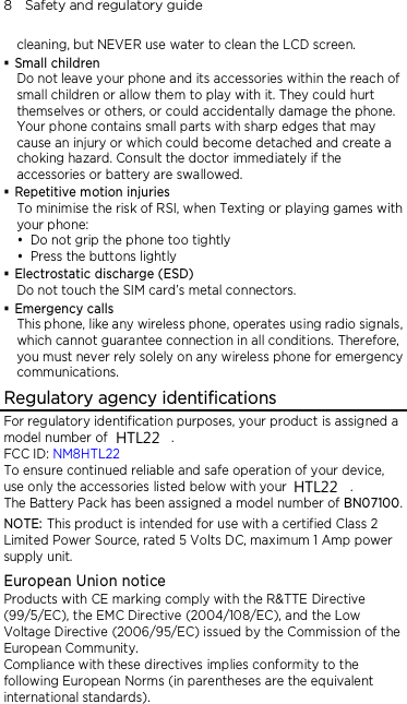 8    Safety and regulatory guide cleaning, but NEVER use water to clean the LCD screen.    Small children Do not leave your phone and its accessories within the reach of small children or allow them to play with it. They could hurt themselves or others, or could accidentally damage the phone. Your phone contains small parts with sharp edges that may cause an injury or which could become detached and create a choking hazard. Consult the doctor immediately if the accessories or battery are swallowed.  Repetitive motion injuries To minimise the risk of RSI, when Texting or playing games with your phone:  Do not grip the phone too tightly  Press the buttons lightly  Electrostatic discharge (ESD) Do not touch the SIM card’s metal connectors.    Emergency calls This phone, like any wireless phone, operates using radio signals, which cannot guarantee connection in all conditions. Therefore, you must never rely solely on any wireless phone for emergency communications. Regulatory agency identifications For regulatory identification purposes, your product is assigned a model number of PN07400.   FCC ID: NM8HTL22 To ensure continued reliable and safe operation of your device, use only the accessories listed below with your PN07400. The Battery Pack has been assigned a model number of BN07100. NOTE: This product is intended for use with a certified Class 2 Limited Power Source, rated 5 Volts DC, maximum 1 Amp power supply unit. European Union notice Products with CE marking comply with the R&amp;TTE Directive (99/5/EC), the EMC Directive (2004/108/EC), and the Low Voltage Directive (2006/95/EC) issued by the Commission of the European Community.   Compliance with these directives implies conformity to the following European Norms (in parentheses are the equivalent international standards).  HTL22HTL22