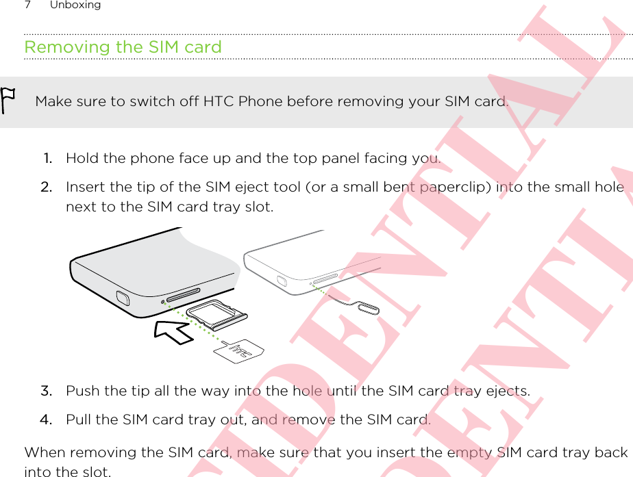 Removing the SIM cardMake sure to switch off HTC Phone before removing your SIM card.1. Hold the phone face up and the top panel facing you.2. Insert the tip of the SIM eject tool (or a small bent paperclip) into the small holenext to the SIM card tray slot. 3. Push the tip all the way into the hole until the SIM card tray ejects.4. Pull the SIM card tray out, and remove the SIM card.When removing the SIM card, make sure that you insert the empty SIM card tray backinto the slot.7 UnboxingHTC CONFIDENTIAL HTC CONFIDENTIAL