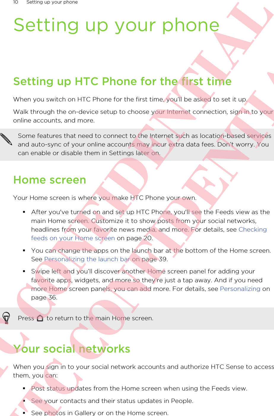 Setting up your phoneSetting up HTC Phone for the first timeWhen you switch on HTC Phone for the first time, you’ll be asked to set it up.Walk through the on-device setup to choose your Internet connection, sign in to youronline accounts, and more.Some features that need to connect to the Internet such as location-based servicesand auto-sync of your online accounts may incur extra data fees. Don’t worry. Youcan enable or disable them in Settings later on.Home screenYour Home screen is where you make HTC Phone your own.§After you&apos;ve turned on and set up HTC Phone, you&apos;ll see the Feeds view as themain Home screen. Customize it to show posts from your social networks,headlines from your favorite news media, and more. For details, see Checkingfeeds on your Home screen on page 20.§You can change the apps on the launch bar at the bottom of the Home screen.See Personalizing the launch bar on page 39.§Swipe left and you’ll discover another Home screen panel for adding yourfavorite apps, widgets, and more so they’re just a tap away. And if you needmore Home screen panels, you can add more. For details, see Personalizing onpage 36.Press   to return to the main Home screen.Your social networksWhen you sign in to your social network accounts and authorize HTC Sense to accessthem, you can:§Post status updates from the Home screen when using the Feeds view.§See your contacts and their status updates in People.§See photos in Gallery or on the Home screen.10 Setting up your phoneHTC CONFIDENTIAL HTC CONFIDENTIAL
