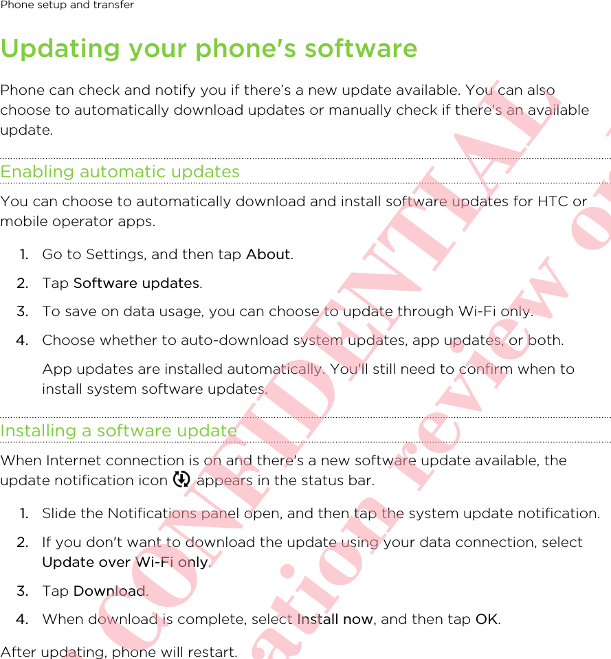 Updating your phone&apos;s softwarePhone can check and notify you if there’s a new update available. You can alsochoose to automatically download updates or manually check if there&apos;s an availableupdate.Enabling automatic updatesYou can choose to automatically download and install software updates for HTC ormobile operator apps.1. Go to Settings, and then tap About.2. Tap Software updates.3. To save on data usage, you can choose to update through Wi-Fi only.4. Choose whether to auto-download system updates, app updates, or both. App updates are installed automatically. You&apos;ll still need to confirm when toinstall system software updates.Installing a software updateWhen Internet connection is on and there&apos;s a new software update available, theupdate notification icon   appears in the status bar.1. Slide the Notifications panel open, and then tap the system update notification.2. If you don&apos;t want to download the update using your data connection, selectUpdate over Wi-Fi only.3. Tap Download.4. When download is complete, select Install now, and then tap OK.After updating, phone will restart.Phone setup and transfer       HTC CONFIDENTIAL For certification review only