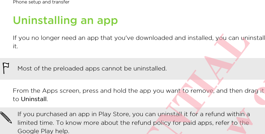 Uninstalling an appIf you no longer need an app that you&apos;ve downloaded and installed, you can uninstallit.Most of the preloaded apps cannot be uninstalled.From the Apps screen, press and hold the app you want to remove, and then drag itto Uninstall.If you purchased an app in Play Store, you can uninstall it for a refund within alimited time. To know more about the refund policy for paid apps, refer to theGoogle Play help.Phone setup and transfer       HTC CONFIDENTIAL For certification review only