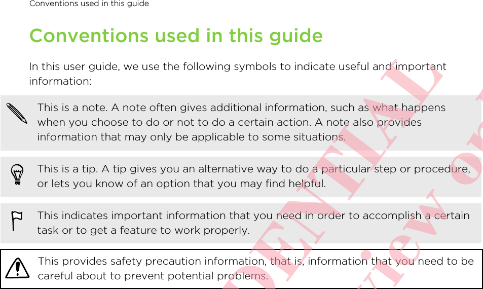 Conventions used in this guideIn this user guide, we use the following symbols to indicate useful and importantinformation:This is a note. A note often gives additional information, such as what happenswhen you choose to do or not to do a certain action. A note also providesinformation that may only be applicable to some situations.This is a tip. A tip gives you an alternative way to do a particular step or procedure,or lets you know of an option that you may find helpful.This indicates important information that you need in order to accomplish a certaintask or to get a feature to work properly.This provides safety precaution information, that is, information that you need to becareful about to prevent potential problems.Conventions used in this guide       HTC CONFIDENTIAL For certification review only