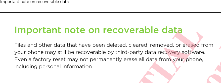 Important note on recoverable dataFiles and other data that have been deleted, cleared, removed, or erased fromyour phone may still be recoverable by third-party data recovery software.Even a factory reset may not permanently erase all data from your phone,including personal information.Important note on recoverable data       HTC CONFIDENTIAL For certification review only