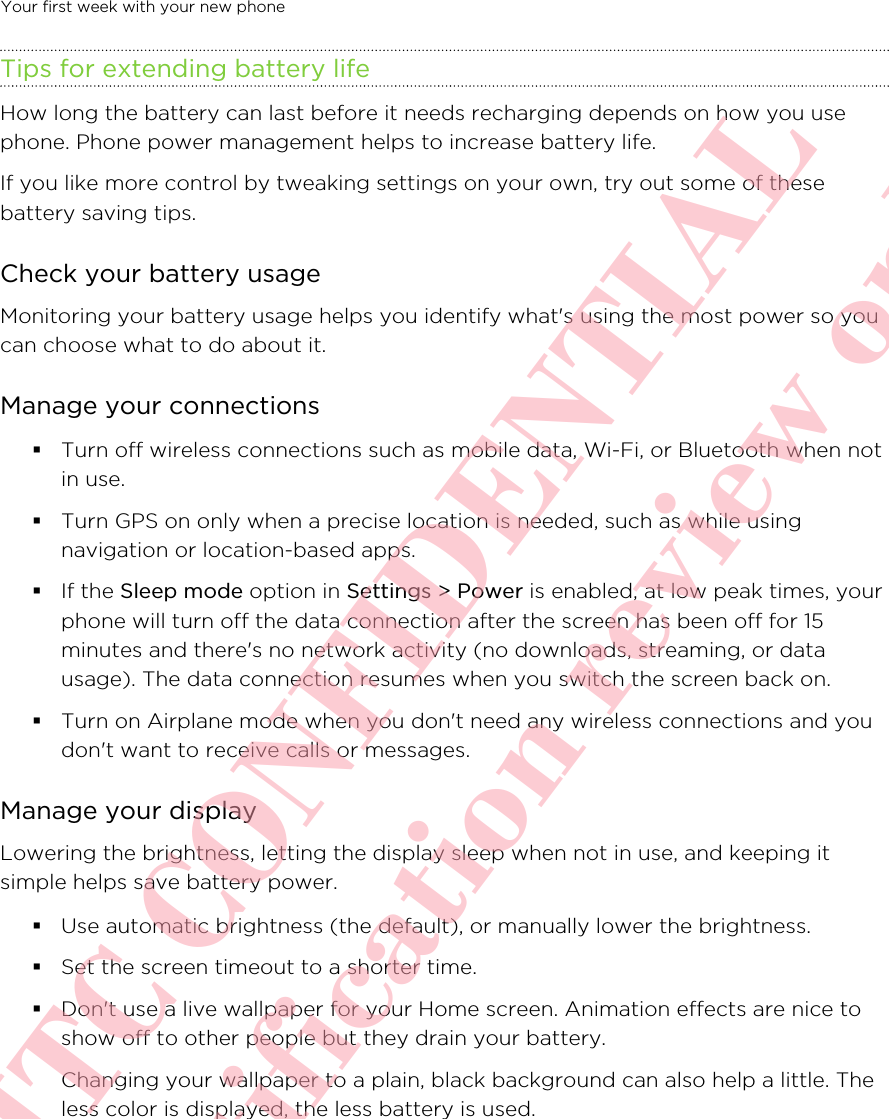Tips for extending battery lifeHow long the battery can last before it needs recharging depends on how you usephone. Phone power management helps to increase battery life.If you like more control by tweaking settings on your own, try out some of thesebattery saving tips.Check your battery usageMonitoring your battery usage helps you identify what&apos;s using the most power so youcan choose what to do about it. Manage your connections§Turn off wireless connections such as mobile data, Wi-Fi, or Bluetooth when notin use.§Turn GPS on only when a precise location is needed, such as while usingnavigation or location-based apps. §If the Sleep mode option in Settings &gt; Power is enabled, at low peak times, yourphone will turn off the data connection after the screen has been off for 15minutes and there&apos;s no network activity (no downloads, streaming, or datausage). The data connection resumes when you switch the screen back on.§Turn on Airplane mode when you don&apos;t need any wireless connections and youdon&apos;t want to receive calls or messages.Manage your displayLowering the brightness, letting the display sleep when not in use, and keeping itsimple helps save battery power.§Use automatic brightness (the default), or manually lower the brightness.§Set the screen timeout to a shorter time.§Don&apos;t use a live wallpaper for your Home screen. Animation effects are nice toshow off to other people but they drain your battery.Changing your wallpaper to a plain, black background can also help a little. Theless color is displayed, the less battery is used.Your first week with your new phone       HTC CONFIDENTIAL For certification review only